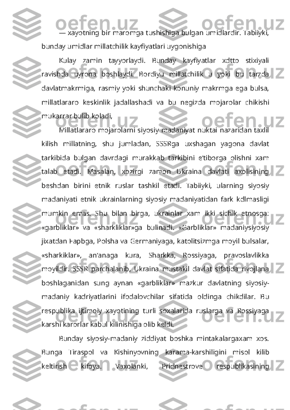 — xayotning bir maromga tushishiga bulgan umidlardir. Tabiiyki,
bunday umidlar millatchilik kayfiyatlari uygonishiga
Kulay   zamin   tayyorlaydi.   Bunday   kayfiyatlar   xdtto   stixiyali
ravishda   uyrona   boshlaydi.   Bordiyu   millatchilik   u   yoki   bu   tarzda
davlatmakrmiga,   rasmiy   yoki   shunchaki   konuniy   makrmga   ega   bulsa,
millatlararo   keskinlik   jadallashadi   va   bu   negizda   mojarolar   chikishi
mukarrar bulib koladi,
Millatlararo mojarolarni siyosiy madaniyat nuktai nazaridan taxlil
kilish   millatning,   shu   jumladan,   SSSRga   uxshagan   yagona   davlat
tarkibida   bulgan   davrdagi   murakkab   tarkibini   e’tiborga   olishni   xam
talab   etadi.   Masalan,   xozirgi   zamon   Ukraina   davlati   axolisining
beshdan   birini   etnik   ruslar   tashkil   etadi.   Tabiiyki,   ularning   siyosiy
madaniyati   etnik   ukrainlarning   siyosiy   madaniyatidan   fark   kdlmasligi
mumkin   emas.   Shu   bilan   birga,   ukrainlar   xam   ikki   sichik   etnosga:
«garbliklar»   va   «sharkliklar»ga   bulinadi.   «Garbliklar»   madaniysiyosiy
jixatdan   F apbga, Polsha va Germaniyaga, katolitsizmga moyil bulsalar,
«sharkiklar»,   an’anaga   kura,   Sharkka,   Rossiyaga,   pravoslavlikka
moyildir.   SSSR   parchalanib,   Ukraina   mustakil   davlat   sifatida   rivojlana
boshlaganidan   sung   aynan   «garbliklar»   mazkur   davlatning   siyosiy-
madaniy   kadriyatlarini   ifodalovchilar   sifatida   oldinga   chikdilar.   Bu
respublika   ijtimoiy   xayotining   turli   soxalarida   ruslarga   va   Rossiyaga
karshi karorlar kabul kilinishiga olib keldi.
Bunday   siyosiy-madaniy   ziddiyat   boshka   mintakalargaxam   xos.
Bunga   Tiraspol   va   Kishinyovning   karama-karshiligini   misol   kilib
keltirish   kifoya.   Vaxolanki,   Pridnestrove   respublikasining 