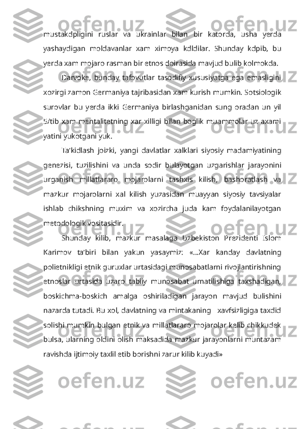 mustakdpligini   ruslar   va   ukrainlar   bilan   bir   katorda,   usha   yerda
yashaydigan   moldavanlar   xam   ximoya   kdldilar.   Shunday   kdpib,   bu
yerda xam mojaro rasman bir etnos doirasida mavjud bulib kolmokda.
Darvoke,   bunday   tafovutlar   tasodifiy   xususiyatga   ega   emasligini
xozirgi zamon Germaniya tajribasidan xam kurish mumkin. Sotsiologik
surovlar   bu   yerda   ikki   Germaniya   birlashganidan   sung   oradan   un   yil
5/tib   xam   mentalitetning   xar   xilligi   bilan   boglik   muammolar   uz  axami
yatini yukotgani yuk.
Ta’kidlash   joizki,   yangi   davlatlar   xalklari   siyosiy   madamiyatining
genezisi,   tuzilishini   va   unda   sodir   bulayotgan   uzgarishlar   jarayonini
urganish   millatlararo   mojarolarni   tashxis   kilish,   bashoratlash   va
mazkur   mojarolarni   xal   kilish   yuzasidan   muayyan   siyosiy   tavsiyalar
ishlab   chikshning   muxim   va   xozircha   juda   kam   foydalanilayotgan
metodologik vositasidir.
Shunday   kilib,   mazkur   masalaga   Uzbekiston   Prezidenti   Islom
Karimov   ta’biri   bilan   yakun   yasaymiz:   «...Xar   kanday   davlatning
polietnikligi etnik guruxlar urtasidagi munosabatlarni rivojlantirishning
etnoslar   urtasida   uzaro   tabiiy   munosabat   urnatilishiga   taxshadigan,
boskichma-boskich   amalga   oshiriladigan   jarayon   mavjud   bulishini
nazarda tutadi. Bu xol, davlatning va mintakaning   xavfsizligiga taxdid
solishi mumkin  bulgan etnik va millatlararo mojarolar kelib chikkudek
bulsa, ularning oldini olish maksadida mazkur jarayonlarni muntazam
ravishda ijtimoiy taxlil etib borishni zarur kilib kuyadi» 