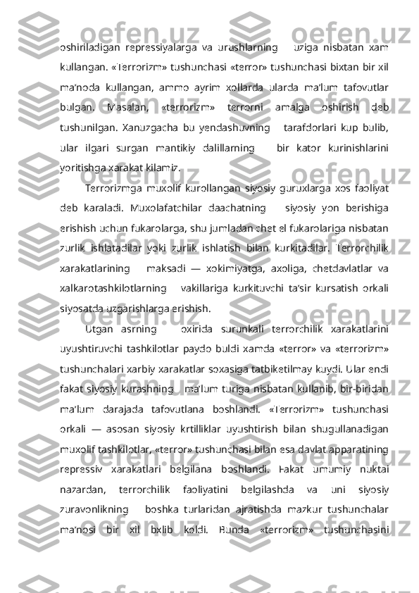 oshiriladigan   repressiyalarga   va   urushlarning       uziga   nisbatan   xam
kullangan. «Terrorizm» tushunchasi «terror» tushunchasi bixtan bir xil
ma’noda   kullangan,   ammo   ayrim   xollarda   ularda   ma’lum   tafovutlar
bulgan.   Masalan,   «terrorizm»   terrorni   amalga   oshirish   deb
tushunilgan.   Xanuzgacha   bu   yendashuvning       tarafdorlari   kup   bulib,
ular   ilgari   surgan   mantikiy   dalillarning       bir   kator   kurinishlarini
yoritishga xarakat kilamiz.    
Terrorizmga   muxolif   kurollangan   siyosiy   guruxlarga   xos   faoliyat
deb   karaladi.   Muxolafatchilar   daachatning       siyosiy   yon   berishiga
erishish uchun fukarolarga, shu jumladan chet el fukarolariga nisbatan
zurlik   ishlatadilar   yoki   zurlik   ishlatish   bilan   kurkitadilar.   Terrorchilik
xarakatlarining       maksadi   —   xokimiyatga,   axoliga,   chetdavlatlar   va
xalkarotashkilotlarning       vakillariga   kurkituvchi   ta’sir   kursatish   orkali
siyosatda uzgarishlarga erishish.
Utgan   asrning       oxirida   surunkali   terrorchilik   xarakatlarini
uyushtiruvchi   tashkilotlar   paydo   buldi   xamda   «terror»   va   «terrorizm»
tushunchalari xarbiy xarakatlar soxasiga tatbiketilmay kuydi. Ular endi
fakat   siyosiy   kurashning      ma’lum  turiga   nisbatan   kullanib,   bir-biridan
ma’lum   darajada   tafovutlana   boshlandi.   «Terrorizm»   tushunchasi
orkali   —   asosan   siyosiy   krtilliklar   uyushtirish   bilan   shugullanadigan
muxolif tashkilotlar, «terror» tushunchasi bilan esa davlat apparatining
repressiv   xarakatlari   belgilana   boshlandi.   Fakat   umumiy   nuktai
nazardan,   terrorchilik   faoliyatini   belgilashda   va   uni   siyosiy
zuravonlikning       boshka   turlaridan   ajratishda   mazkur   tushunchalar
ma’nosi   bir   xil   bxlib   koldi.   Bunda   «terrorizm»   tushunchasini 