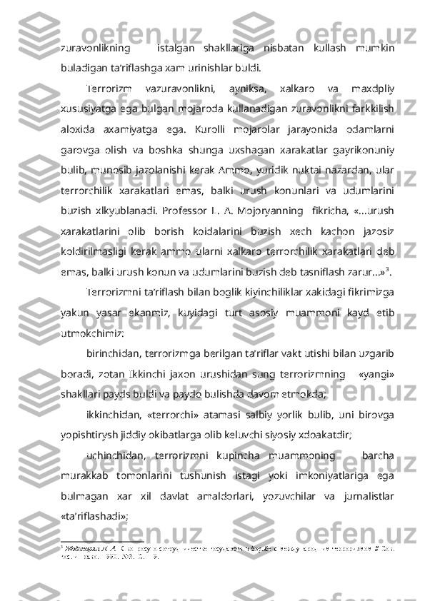 zuravonlikning       istalgan   shakllariga   nisbatan   kullash   mumkin
buladigan ta’riflashga xam urinishlar buldi.
Terrorizm   vazuravonlikni,   ayniksa,   xalkaro   va   maxdpliy
xususiyatga   ega   bulgan   mojaroda   kullanadigan   zuravonlikni   farkkilish
aloxida   axamiyatga   ega.   Kurolli   mojarolar   jarayonida   odamlarni
garovga   olish   va   boshka   shunga   uxshagan   xarakatlar   gayrikonuniy
bulib,   munosib   jazolanishi   kerak   Ammo,   yuridik   nuktai   nazardan,   ular
terrorchilik   xarakatlari   emas,   balki   urush   konunlari   va   udumlarini
buzish   xlkyublanadi.   Professor   L.   A.   Mojoryanning     fikricha,   «...urush
xarakatlarini   olib   borish   koidalarini   buzish   xech   kachon   jazosiz
koldirilmasligi   kerak   ammo   ularni   xalkaro   terrorchilik   xarakatlari   deb
emas, balki urush konun va udumlarini buzish deb tasniflash zarur...» 3
.
Terrorizmni ta’riflash bilan boglik kiyinchiliklar xakidagi fikrimizga
yakun   yasar   ekanmiz,   kuyidagi   turt   asosiy   muammoni   kayd   etib
utmokchimiz:
birinchidan, terrorizmga berilgan ta’riflar vakt utishi bilan uzgarib
boradi,   zotan   Ikkinchi   jaxon   urushidan   sung   terrorizmning       «yangi»
shakllari payds buldi va paydo bulishda davom etmokda;
ikkinchidan,   «terrorchi»   atamasi   salbiy   yorlik   bulib,   uni   birovga
yopishtirysh  jiddiy okibatlarga olib keluvchi siyosiy xdoakatdir;
uchinchidan,   terrorizmni   kupincha   muammoning       barcha
murakkab   tomonlarini   tushunish   istagi   yoki   imkoniyatlariga   ega
bulmagan   xar   xil   davlat   amaldorlari,   yozuvchilar   va   jurnalistlar
«ta’riflashadi»;
3
  Моджорян Л. А.   К вопросу о сотрудничестве  государств  в борьбе с междуна родним терроризмом //  Сов.
гос. и право.   1990.  №3.   С . 119. 