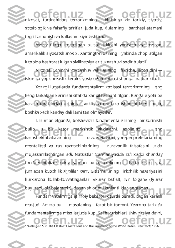 nixoyat,   turtinchidan,   terrorizmning       bir-biriga   zid   tarixiy,   siyo siy,
sotsiologik   va   falsafiy   ta’riflari   juda   kup.   Bularning       barchasi   atamani
tugri tushunish va kullashni kiyinlashtiradi.
Asosiy   fikrga   kaytadigan   bulsak   ikkinchi   yondashuvga   asosan,
amerikalik  siyosatshunos S.  Xantington  uzining     yakinda  chop etilgan
kitobida bashorat kilgan sivilizatsiyalar tuknashuvi sodir buladi 4
.
Nixoyat,   uchinchi  yovdashuv   vakillarining      fikricha,   jaxon   dini  —
islomga yopishmaslik kerak siyosiy odob koidasi shunga majbur kiladi.
Xozirgi   lugatlarda   fundamentalizm   xodisasi   terrorizmning       eng
keng tarkalgan kurinishi sifatida xar xil tushuntirilgan. Bunda u yoki bu
karash   tarafdorlari   uzining       xdkligiga   mutlako   ishonchi   komil   bulib,
boshka xech kanday dalillarni tan olmaydilar.
Umuman olganda, bolshevizm fundamentalizmning   bir kurinishi
bulib,   u   bir   kator   marksistik   akidalarni,   axolining       eng
kashshoktabakalarining     orzuumidlarini,lyumpenproletariatning
mentaliteti   va   rus   raznochinlarining       zuravonlik   falsafasini   uzida
mujassamlashtirgan   edi.   Natsistlar   Germaniyasida   xsh   xuddi   shunday
fundamentalizm   xukm   surgan   bulib,   axolining       katta   kismi,   shu
jumladan   kupchilik   ziyolilar   xam,   Gitlerni,   uning      irkchilik   nazariyasini
kurkurona   kullab-kuvvatlaganlar.   « Fur e r   be f iel t ,   w i r   f olgen»   (fyurer
buyuradi, biz bajaramiz), degan shior millionlar tilida yangragan.
Fundamentalizmga ijtimoiy bekarorlik turtki beradi, degan karash
mavjud.   Ammo   bu   —   masalaning       fakat   bir   tomoni.   Yevropa   tarixida
fundamentalizmga misollarjuda kup. Salib yurishlari, Inkvizitsiya davri,
4
  Huntmgion S. P.  The Clash of Civilizations and the Remaking of the World Order.  New York, 1996. 