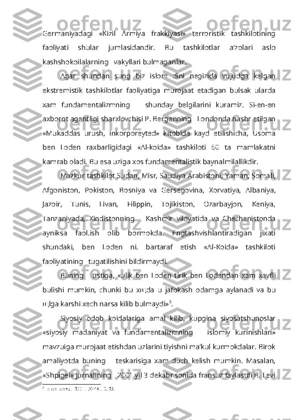 Germaniyadagi   «Kizil   Armiya   frakkiyasi»   terroristik   tashkilotining
faoliyati   shular   jumlasidandir.   Bu   tashkilotlar   a’zolari   aslo
kashshokoilalarning   vakyllari bulmaganlar.
Agar   shundan   sung   biz   islom   dini   negizida   vujudga   kelgan
ekstremistik   tashkilotlar   faoliyatiga   murojaat   etadigan   bulsak   ularda
xam   fundamentalizmning       shunday   belgilarini   kuramiz.   Si-en-en
axborot agentligi sharxlovchisi P. Bergenning   Londonda nashr etilgan
«Mukaddas   urush,   inkorporeyted»   kitobida   kayd   etilishicha,   Usoma
ben   Loden   raxbarligidagi   «Al-koida»   tashkiloti   60   ta   mamlakatni
kamrab oladi. Bu esa uziga xos fundamentalistik baynalmilallikdir.
Mazkur tashkilot Sudan, Misr, Saudiya Arabistoni, Yaman, Soma li,
Afgoniston,   Pokiston,   Bosniya   va   Gersegovina,   Xorvatiya,   Alba niya,
Jazoir,   Tunis,   Livan,   Filippin,   Tojikiston,   Ozarbayjon,   Keniya,
Tanzaniyada,   Xindistonning       Kashmir   viloyatida   va   Chechenistonda
ayniksa   faol.ish   olib   bormokda.   Engtashvishlantiradigan   jixati
shundaki,   ben   Loden   ni.   bartaraf   etish   «Al-Koida»   tashkiloti
faoliyatining   tugatilishini bildirmaydi.
Buning       ustiga,   «ulik   ben   Loden   tirik   ben   Lodendan   xam   xavfli
bulishi   mumkin,   chunki   bu   x щ da   u   jafokash   odamga   aylanadi   va   bu
щ lga karshi xech narsa kilib bulmaydi» 5
.
Siyosiy   odob   koidalariga   amal   kilib,   kupgina   siyosatshunoslar
«siyosiy   madaniyat   va   fundamentalizmning       islomiy   kurinishlari»
mavzuiga murojaat etishdan uzlarini tiyishni ma’kul kurmokdalar. Birok
amaliyotda   buning       teskarisiga   xam   duch   kelish   mumkin.   Masalan,
«Shpi gel» jurnalining   2001 yil 3 dekabr sonida fransuz faylasufi B. Levi
5
Новое   время .  2001.  № 48..  С . 25.  