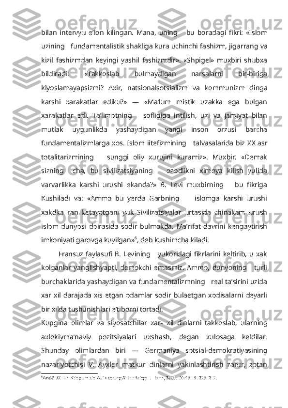 bilan   intervyu   e’lon   kilingan.   Mana,   uning       bu   boradagi   fikri:   «Islom
uzining   fundamentalistik shakliga kura uchinchi fa shizm, jigarrang va
kizil   fashizmdan   keyingi   yashil   fashizmdir».   «Shpigel»   muxbiri   shubxa
bildiradi:   «Takkoslab   bulmaydigan   narsalarni   bir-biriga
kiyoslamayapsizmi?   Axir,   natsionalsotsializm   va   kom munizm   dinga
karshi   xarakatlar   ediku?»   —   «Ma’lum   mistik   uzakka   ega   bulgan
xarakatlar   edi.   Ta’limotning       sofligiga   intilish,   uzi   va   jamiyat   bilan
mutlak   uygunlikda   yashaydigan   yangi   inson   orzusi   barcha
fundamentalizmlarga xos. Islom iitefizmining     talvasalarida biz   XX   asr
totalitarizmining       sunggi   oliy   xurujini   kuramiz».   Muxbir:   «Demak
sizning     cha,   bu   sivilizatsiyaning       ozodlikni   ximoya   kilish   yulida
varvarlikka   karshi   urushi   ekanda?»   B.   Levi   muxbirning       bu   fikriga
Kushiladi   va:   «Ammo   bu   yerda   Garbning         islomga   karshi   urushi
xakdka   r an   ketayotgani   yuk   Sivilizatsiyalar   urtasida   chinakam   urush
islom   dunyosi   doirasida   sodir   bulmokda.   Ma’rifat   davrini   kengaytirish
imkoniyati garovga kuyilgan» 6
, deb kushimcha kiladi.
Fransuz  faylasufi   B.   Levining       yukoridagi  fikrlarini  keltirib,   u   xak
kolganlar   yanglishyapti,   demokchi   emasmiz.   Ammo,   dunyoning       turli
burchaklarida yashaydigan va fundamentalizmning   real ta’sirini uzida
xar   xil  darajada   xis  etgan  odamlar  sodir   bulaetgan   xodisalarni   deyarli
bir xilda tushunishlari e’tiborni tortadi.
Kupgina   olimlar   va   siyosatchilar   xar-   xil   dinlarni   takkoslab,   ularning
axlokiyma’naviy   pozitsiyalari   uxshash,   degan   xulosaga   keldilar.
Shunday   olimlardan   biri   —   Germaniya   sotsial-demokratiyasining
nazariyotchisi   V.   Ayxler   mazkur   dinlarni   yakinlashtirish   zarur,   zotan
6
LeviB. H.  Ein Krieg um die Aufklacrung // Der Spiegel.  Bonn , 2001.  № 49.   S . 209 -210.  