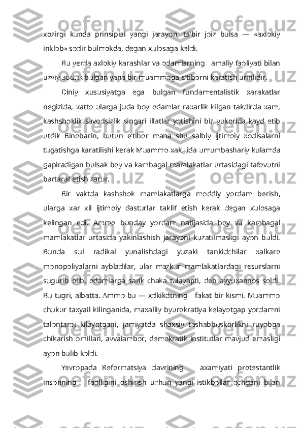 xozirgi   kunda   prinsipial   yangi   jarayon,   ta’bir   joiz   bulsa   —   «axlokiy
inklob» sodir bulmokda, degan xulosaga keldi.
Bu yerda axlokiy karashlar va odamlarning   amaliy faoliyati bilan
uzviy  BOGLIK   bulgan yana bir muammoga e’tiborni karatish urinlidir.
Diniy   xususiyatga   ega   bulgan   fundamentalistik   xarakatlar
negizida,   xatto   ularga   juda   boy   odamlar   raxarlik   kilgan   takdirda   xam,
kashshoklik   savodsizlik   singari   illatlar   yotishini   biz   yukorida   kayd   etib
utdik   Binobarin,   butun   e’tibor   mana   shu   salbiy   ijtimoiy   xodisalarni
tugatishga karatilishi kerak Muammo xak
ch ida umumbashariy kulamda
gapiradigan bulsak boy va kambagal mamlakatlar urtasidagi tafovutni
bartaraf etish zarur.
Bir   vaktda   kashshok   mamlakatlarga   moddiy   yordam   berish,
ularga   xar   xil   ijtimoiy   dasturlar   taklif   etish   kerak   degan   xulosaga
kelingan   edi.   Ammo   bunday   yordam   natijasida   boy   va   kambagal
mamlakatlar   urta sida   yakinlashish   jarayoni   kuzatilmasligi   ayon   buldi.
Bunda   sul   radikal   yunalishdagi   yuzaki   tankidchilar   xalkaro
monopoliyalarni   aybladilar,   ular   mazkur   mamlakatlardagi   resurslarni
sugurib   olib,   odamlarga   sarik   chaka   tulayapti,   deb   ayyuxannos   soldi.
Bu tugri, albatta. Ammo bu — xdkikdtning     fakat bir kismi. Muammo
chukur taxyail kilinganida,  maxalliy byurokratiya  kelayotgap  yordamni
talontaroj   kilayotgani,   jamiyatda   shaxsiy   tashabbuskorlikni   ruyobga
chikarish   omillari,   avvalambor,   demokratik   institutlar   mavjud   emasligi
ayon bulib koldi.
Yevropada   Reformatsiya   davrining       axamiyati   protestantlik
insonning       faolligini   oshirish   uchun   yangi   istikbollar   ochgani   bilan 