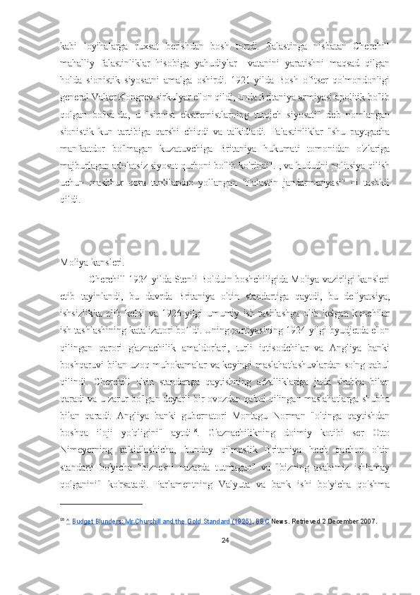 kabi   loyihalarga   ruxsat   berishdan   bosh   tortdi.   Falastinga   nisbatan   Cherchill
mahalliy   falastinliklar   hisobiga   yahudiylar     vatanini   yaratishni   maqsad   qilgan
holda   sionistik   siyosatni   amalga   oshirdi.   1921-yilda   Bosh   ofitser   qo'mondonligi
general Valter Kongrev sirkulyar e'lon qildi, unda Britaniya armiyasi apolitik bo'lib
qolgan   bo'lsa-da,   u   "sionist   ekstremistlarning   tutqich   siyosati"   deb   nomlangan
sionistik   kun   tartibiga   qarshi   chiqdi   va   ta'kidladi.   Falastinliklar   "shu   paytgacha
manfaatdor   bo'lmagan   kuzatuvchiga   Britaniya   hukumati   tomonidan   o'zlariga
majburlagan adolatsiz siyosat qurboni bo'lib ko'rindi". , va hududni politsiya qilish
uchun   mashhur   qora   tanlilardan   yollangan   "Falastin   jandarmeriyasi"   ni   tashkil
qildi.
Moliya kansleri.
           Cherchill 1924-yilda Stenli Bolduin boshchiligida Moliya vazirligi kansleri
etib   tayinlandi,   bu   davrda   Britaniya   oltin   standartiga   qaytdi,   bu   deflyatsiya,
ishsizlikka   olib   keldi   va   1926-yilgi   umumiy   ish   tashlashga   olib   kelgan   konchilar
ish tashlashining katalizatori bo ldi. Uning partiyasining 1924-yilgi byudjetda e'lonʻ
qilingan   qarori   g'aznachilik   amaldorlari,   turli   iqtisodchilar   va   Angliya   banki
boshqaruvi bilan uzoq muhokamalar va keyingi maslahatlashuvlardan so'ng qabul
qilindi.   Cherchill   oltin   standartga   qaytishning   afzalliklariga   juda   shubha   bilan
qaradi va u zarur bo'lgan deyarli bir ovozdan qabul qilingan maslahatlarga shubha
bilan   qaradi.   Angliya   banki   gubernatori   Montagu   Norman   "oltinga   qaytishdan
boshqa   iloji   yo'qligini"   aytdi 18
.   G'aznachilikning   doimiy   kotibi   ser   Otto
Nimeyerning   ta'kidlashicha,   bunday   qilmaslik   Britaniya   hech   qachon   oltin
standarti   bo'yicha   "biznesni   nazarda   tutmagan"   va   "bizning   asabimiz   ishlamay
qolganini"   ko'rsatadi.   Parlamentning   Valyuta   va   bank   ishi   bo'yicha   qo'shma
18
  ^   Budget Blunders: Mr Churchill and the Gold Standard (1925) ,   BBC   News. Retrieved 2 December 2007.
24 