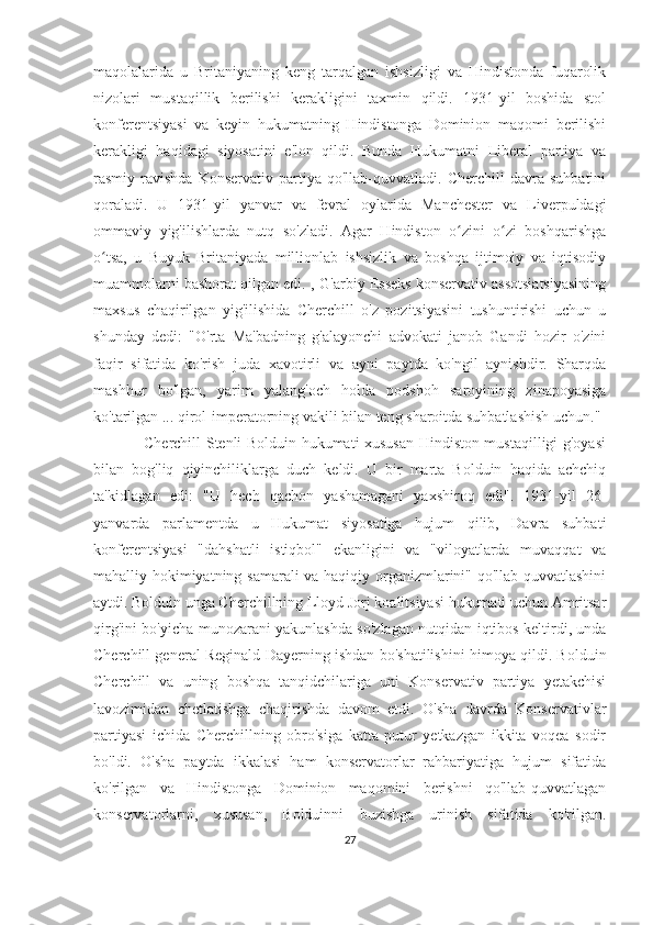 maqolalarida   u   Britaniyaning   keng   tarqalgan   ishsizligi   va   Hindistonda   fuqarolik
nizolari   mustaqillik   berilishi   kerakligini   taxmin   qildi.   1931-yil   boshida   stol
konferentsiyasi   va   keyin   hukumatning   Hindistonga   Dominion   maqomi   berilishi
kerakligi   haqidagi   siyosatini   e'lon   qildi.   Bunda   Hukumatni   Liberal   partiya   va
rasmiy  ravishda   Konservativ   partiya  qo'llab-quvvatladi.   Cherchill   davra   suhbatini
qoraladi.   U   1931-yil   yanvar   va   fevral   oylarida   Manchester   va   Liverpuldagi
ommaviy   yig'ilishlarda   nutq   so'zladi.   Agar   Hindiston   o zini   o zi   boshqarishgaʻ ʻ
o tsa,   u   Buyuk   Britaniyada   millionlab   ishsizlik   va   boshqa   ijtimoiy   va   iqtisodiy	
ʻ
muammolarni bashorat qilgan edi. ,	
  G'arbiy Esseks konservativ assotsiatsiyasining
maxsus   chaqirilgan   yig'ilishida   Cherchill   o'z   pozitsiyasini   tushuntirishi   uchun   u
shunday   dedi:   "O'rta   Ma'badning   g'alayonchi   advokati   janob   Gandi   hozir   o'zini
faqir   sifatida   ko'rish   juda   xavotirli   va   ayni   paytda   ko'ngil   aynishdir.   Sharqda
mashhur   bo'lgan,   yarim   yalang'och   holda   podshoh   saroyining   zinapoyasiga
ko'tarilgan ... qirol-imperatorning vakili bilan teng sharoitda suhbatlashish uchun."
                   Cherchill Stenli Bolduin hukumati xususan Hindiston mustaqilligi g'oyasi
bilan   bog'liq   qiyinchiliklarga   duch   keldi.   U   bir   marta   Bolduin   haqida   achchiq
ta'kidlagan   edi:   "U   hech   qachon   yashamagani   yaxshiroq   edi".   1931-yil   26-
yanvarda   parlamentda   u   Hukumat   siyosatiga   hujum   qilib,   Davra   suhbati
konferentsiyasi   "dahshatli   istiqbol"   ekanligini   va   "viloyatlarda   muvaqqat   va
mahalliy hokimiyatning samarali va haqiqiy organizmlarini" qo'llab-quvvatlashini
aytdi. Bolduin unga Cherchillning Lloyd Jorj koalitsiyasi hukumati uchun Amritsar
qirg'ini bo'yicha munozarani yakunlashda so'zlagan nutqidan iqtibos keltirdi, unda
Cherchill general Reginald Dayerning ishdan bo'shatilishini himoya qildi. Bolduin
Cherchill   va   uning   boshqa   tanqidchilariga   uni   Konservativ   partiya   yetakchisi
lavozimidan   chetlatishga   chaqirishda   davom   etdi.   O'sha   davrda   Konservativlar
partiyasi   ichida   Cherchillning   obro'siga   katta   putur   yetkazgan   ikkita   voqea   sodir
bo'ldi.   O'sha   paytda   ikkalasi   ham   konservatorlar   rahbariyatiga   hujum   sifatida
ko'rilgan   va   Hindistonga   Dominion   maqomini   berishni   qo'llab-quvvatlagan
konservatorlarni,   xususan,   Bolduinni   buzishga   urinish   sifatida   ko'rilgan.
27 