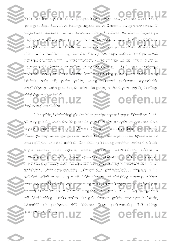 Yalta   konferentsiyasida   qabul   qilingan   ko'p   narsalar,   shu   jumladan   Uzoq   Sharq
qarorgohi faqat Ruzvelt va Stalinga tegishli edi va Cherchill bunga aralashmadi. U
polyaklarni   qutqarish   uchun   kurashdi,   lekin   Sovetlarni   va'dalarini   bajarishga
majburlashning   iloji   yo'qligini   aniq   ko'rdi.   Buni   tushunib,   u   Qo'shma   Shtatlarni
Rossiya   qo'shinlari   nemis   kuchlari   tomonidan   qoldirilgan   bo'shliqni   to'ldirishdan
oldin   Ittifoq   kuchlarini   iloji   boricha   Sharqiy   Evropaga   bostirib   kirishga   ruxsat
berishga chaqirdi, ammo u vitse-prezident Ruzveltni mag'lub eta olmadi. Garri S.
Truman   yoki   ularning   generallari   uning   qarashlariga.   U   iyul   oyida   Potsdamga
tashvishli   kayfiyatda   bordi.   Ammo   konferentsiyaning   yakuniy   qarorlarida   uning
ishtiroki   yo'q   edi;   yarim   yo'lda,   uning   hukumati   parlament   saylovlarida
mag'lubiyatga   uchragani   haqida   xabar   kelganda,   u   Angliyaga   qaytib,   iste'foga
chiqishga majbur bo'ldi.
Saylovdagi mag'lubiyat.
         1944-yilda, istiqboldagi g'alaba bilan partiya siyosati qayta tiklandi va 1945-
yil mayiga kelib urush davridagi koalitsiyadagi barcha partiyalar muddatidan oldin
saylov   o'tkazishni   xohlashdi.   Ammo   Cherchill   koalitsiya   hech   bo'lmaganda
Yaponiya mag'lub bo'lgunga qadar davom etishini xohlagan bo'lsa, leyboristlar o'z
mustaqilligini   tiklashni   xohladi.   Cherchill   g'alabaning   mashhur   me'mori   sifatida
engib   bo'lmas   bo'lib   tuyuldi,   ammo   saylovoldi   tashviqotchisi   sifatida   u
Biverbrukning   iltimosiga   ko'ra,   leyboristlar   g'alabasining   dahshatli   oqibatlari
to'g'risida g'ayrioddiy bashoratlarga berilib, o'zini butunlay konservativ da'vo bilan
tanishtirib, o'zining eng ashaddiy dushmani ekanligini isbotladi. . Uning saylovoldi
safarlari   zafarli   muvaffaqiyat   edi,   lekin   olomon   uni   olqishlagan   partiya   rahbari
emas, urush rahbari edi. Leyboristlarning puxta, ammo keng qamrovli iqtisodiy va
ijtimoiy islohotlar dasturi Cherchillning shov-shuvidan ko'ra xalq kayfiyatiga mos
edi.   Vudforddagi   Esseks   saylov   okrugida   shaxsan   g'alaba   qozongan   bo'lsa-da,
Cherchill   o'z   partiyasini   640   kishidan   iborat   parlamentdagi   213   o'ringa
qisqartirganini ko'rdi.
46 