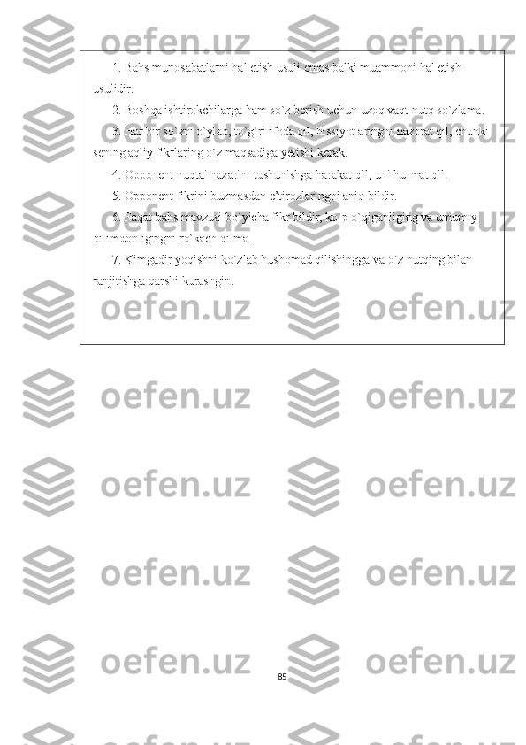 1.  Bahs munosabatlar n i hal etish usuli emas balki muammoni hal etish 
usulidir.
2.  Boshqa ishtirokchilarga ham so`z berish uchun uzoq vaqt nutq so`zlama.
3.  Har bir so`zni o`ylab, to`g`ri ifoda qil, hissiyotlaringni nazorat qil, chunki 
sening aqliy fikrlarin g  o`z maqsadiga yetishi kerak.
4.  Opponent nuqtai nazarini tushunishga harakat qil, uni hurmat qil.
5.  Opponent fikrini buzmasdan e’tirozlaringni aniq bildir.
6.  Faqat bahs mavzusi bo`yicha fikr bildir, ko`p o`qiganliging va umumiy 
bilimdonligingni ro`kach qilma.
7.  Kimgadir yoqishni ko`zlab hushomad qilishingga va o`z nutqing bilan 
ranjitishga qarshi kurashgin.
85 