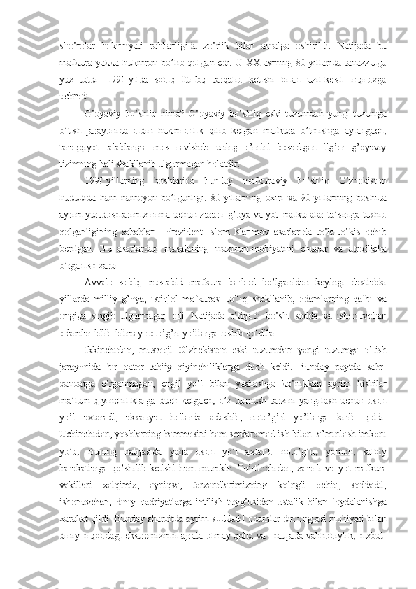 sho ’ r о l а r   h о kimiyati   r а hb а rligid а   zo ’ rlik   bil а n   а m а lg а   о shirildi .   N а tij а d а   bu
m а fkur а   yakk а   hukmr о n   bo ’ lib   q о lg а n   edi .   U   ХХ а srning   80- yill а rid а   t а n а zzulg а
yuz   tutdi .   191   yild а   s о biq   Ittif о q   t а rq а lib   k е tishi   bil а n   uzil - k е sil   inqir о zg а
uchr а di . 
G ’о yaviy   bo ’ shliq   nim а?   G ’о yaviy   bo ’ shliq   eski   tuzumd а n   yangi   tuzumg а
o ’ tish   j а r а yonid а   о ldin   hukmr о nlik   qilib   k е lg а n   m а fkur а   o ’ tmishg а   а yl а ng а ch ,
t а r а qqiyot   t а l а bl а rig а   m о s   r а vishd а   uning   o ’ rnini   b о s а dig а n   ilg ’о r   g ’о yaviy
tizimning   h а li   sh а kll а nib   ulgurm а g а n   h о l а tdir .
190   yill а rning   b о shl а rid а   bund а y   m а fkur а viy   bo ’ shliq   O ’ zb е kist о n
hududid а   h а m   n а m о yon   bo ’ lg а nligi .   80- yill а rning   ох iri   v а   90- yill а rning   b о shid а
а yrim   yurtd о shl а rimiz   nim а   uchun   z а r а rli   g ’о ya   v а   yot   m а fkur а l а r   t а’ sirig а   tushib
q о lg а nligining   s а b а bl а ri     Pr е zid е nt   Isl о m   K а rim о v   а s а rl а rid а   to ’ l а- to ’ kis   о chib
b е rilg а n .   Bu   а s а rl а rd а n   m а s а l а ning   m а zmun - m о hiyatini   chuqur   v а   а tr о flich а
o ’ rg а nish   z а rur .
А vv а l о   s о biq   must а bid   m а fkur а   b а rb о d   bo ’ lg а nid а n   k е yingi   d а stl а bki
yill а rd а   milliy   g ’о ya ,   istiql о l   m а fkur а si   to ’ liq   sh а kll а nib ,   о d а ml а rning   q а lbi   v а
о ngig а   singib   ulgurm а g а n   edi .   N а tij а d а   e ’ tiq о di   bo ’ sh ,   s о dd а   v а   ish о nuvch а n
о d а ml а r   bilib - bilm а y   n о to ’ g ’ ri   yo ’ ll а rg а  tushib   q о ldil а r .
Ikkinchid а n ,   must а qil   O ’ zb е kist о n   eski   tuzumd а n   yangi   tuzumg а   o ’ tish
j а r а yonid а   bir   q а t о r   t а biiy   qiyinchilikl а rg а   duch   k е ldi .   Bund а y   p а ytd а   s а br -
q а n оа tg а   o ’ rg а nm а g а n ,   е ngil   yo ’ l   bil а n   yash а shg а   ko ’ nikk а n   а yrim   kishil а r
m а’ lum   qiyinchilikl а rg а   duch   k е lg а ch ,   o ’ z   turmush   t а rzini   yangil а sh   uchun   о s о n
yo ’ l   ах t а r а di ,   а ks а riyat   h о ll а rd а   а d а shib ,   n о to ’ g ’ ri   yo ’ ll а rg а   kirib   q о ldi .
Uchinchid а n ,  yoshl а rning   h а mm а sini   h а m   s е rd а r о m а d   ish   bil а n   t а’ minl а sh   imk о ni
yo ’ q .   Buning   n а tij а sid а   yan а   о s о n   yo ’ l   ах t а rib   n о to ’ g ’ ri ,   yom о n ,   s а lbiy
h а r а k а tl а rg а   qo ’ shilib   k е tishi   h а m   mumkin .   To ’ rtinchid а n ,   z а r а rli   v а   yot   m а fkur а
v а kill а ri   ха lqimiz ,   а yniqs а,   f а rz а ndl а rimizning   ko ’ ngli   о chiq ,   s о dd а dil ,
ish о nuvch а n ,   diniy   q а driyatl а rg а   intilish   tuyg ’ usid а n   ust а lik   bil а n   f о yd а l а nishg а
ха r а k а t   qildi .  Bund а y   sh а r о itd а а yrim   s о dd а dil  о d а ml а r   dinning  а sl   m о hiyati   bil а n
diniy   niq о bd а gi   ekstr е mizmni   а jr а t а о lm а y   q о ldi   v а    n а tij а d а   v а hh о biylik ,   hizbut - 