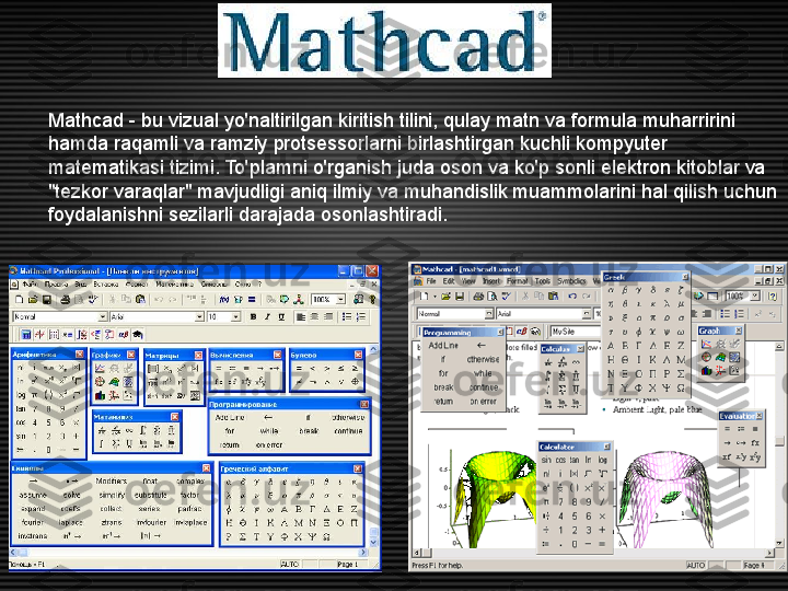 Mathcad - bu vizual yo'naltirilgan kiritish tilini, qulay matn va formula muharririni 
hamda raqamli va ramziy protsessorlarni birlashtirgan kuchli kompyuter 
matematikasi tizimi. To'plamni o'rganish juda oson va ko'p sonli elektron kitoblar va 
"tezkor varaqlar" mavjudligi aniq ilmiy va muhandislik muammolarini hal qilish uchun 
foydalanishni sezilarli darajada osonlashtiradi. 