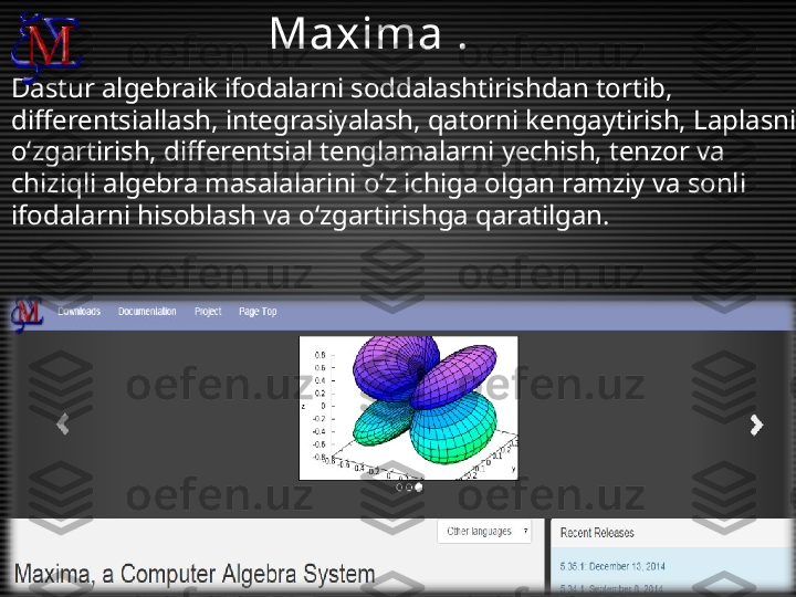 Dastur algebraik ifodalarni soddalashtirishdan tortib, 
differentsiallash, integrasiyalash, qatorni kengaytirish, Laplasni 
o‘zgartirish, differentsial tenglamalarni yechish, tenzor va 
chiziqli algebra masalalarini o‘z ichiga olgan ramziy va sonli 
ifodalarni hisoblash va o‘zgartirishga qaratilgan. Maxima .  