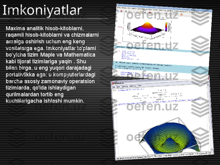 Maxima analitik hisob-kitoblarni, 
raqamli hisob-kitoblarni va chizmalarni 
amalga oshirish uchun eng keng 
vositalarga ega. Imkoniyatlar to'plami 
bo'yicha tizim Maple va Mathematica 
kabi tijorat tizimlariga yaqin . Shu 
bilan birga, u eng yuqori darajadagi 
portativlikka ega: u kompyuterlardagi 
barcha asosiy zamonaviy operatsion 
tizimlarda, qo'lda ishlaydigan 
qurilmalardan tortib eng 
kuchlilarigacha ishlashi mumkin.Imkoniyatlar 