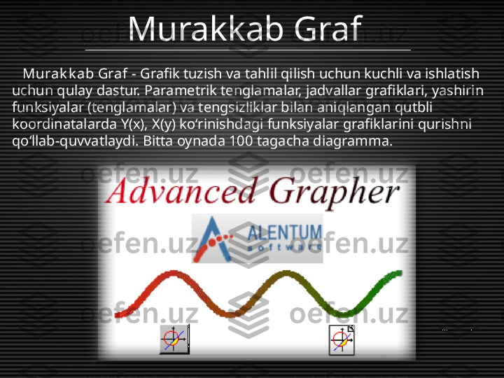 Murakkab Graf
    Murak k ab Graf  - Grafik tuzish va tahlil qilish uchun kuchli va ishlatish 
uchun qulay dastur. Parametrik tenglamalar, jadvallar grafiklari, yashirin 
funksiyalar (tenglamalar) va tengsizliklar bilan aniqlangan qutbli 
koordinatalarda Y(x), X(y) koʻrinishdagi funksiyalar grafiklarini qurishni 
qoʻllab-quvvatlaydi. Bitta oynada 100 tagacha diagramma.  