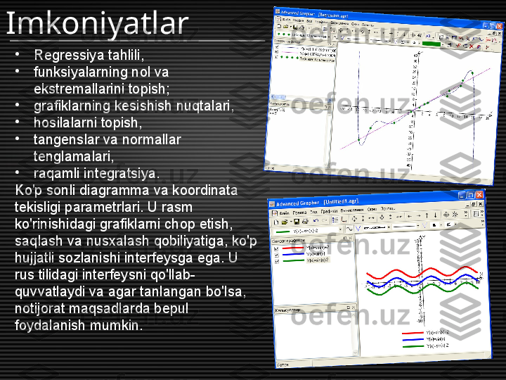 •
Regressiya tahlili,
•
funksiyalarning nol va 
ekstremallarini topish;
•
grafiklarning kesishish nuqtalari,
•
hosilalarni topish,
•
tangenslar va normallar 
tenglamalari,
•
raqamli integratsiya.
Ko'p sonli diagramma va koordinata 
tekisligi parametrlari. U rasm 
ko'rinishidagi grafiklarni chop etish, 
saqlash va nusxalash qobiliyatiga, ko'p 
hujjatli sozlanishi interfeysga ega. U 
rus tilidagi interfeysni qo'llab-
quvvatlaydi va agar tanlangan bo'lsa, 
notijorat maqsadlarda bepul 
foydalanish mumkin.Imkoniyatlar 