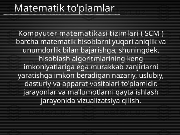 Kompy ut er mat emat ik asi t izimlari  (  SCM  ) 
barcha matematik hisoblarni yuqori aniqlik va 
unumdorlik bilan bajarishga, shuningdek, 
hisoblash algoritmlarining keng 
imkoniyatlariga ega murakkab zanjirlarni 
yaratishga imkon beradigan nazariy, uslubiy, 
dasturiy va apparat vositalari to'plamidir. 
jarayonlar va ma'lumotlarni qayta ishlash 
jarayonida vizualizatsiya qilish.Matematik to'plamlar 