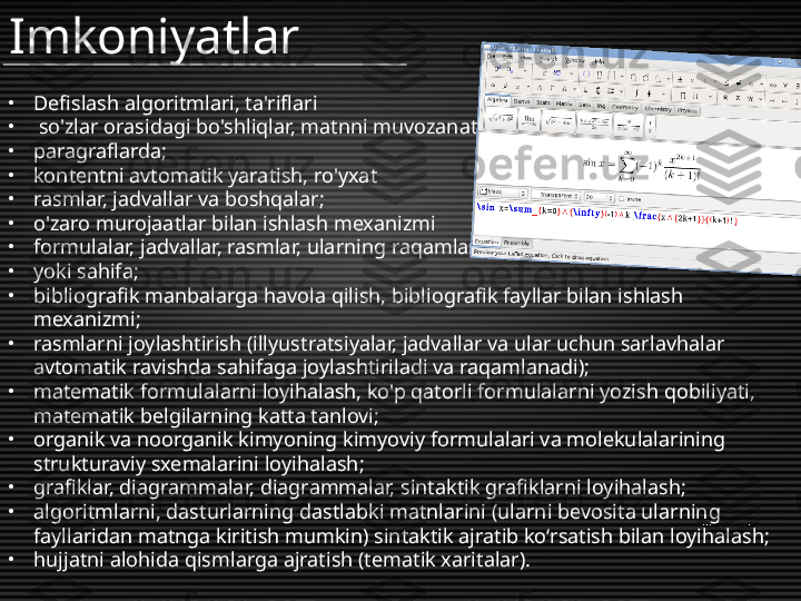 Imkoniyatlar
•
Defislash algoritmlari, ta'riflari
•
  so'zlar orasidagi bo'shliqlar, matnni muvozanatlash
•
paragraflarda;
•
kontentni avtomatik yaratish, ro'yxat
•
rasmlar, jadvallar va boshqalar;
•
o'zaro murojaatlar bilan ishlash mexanizmi
•
formulalar, jadvallar, rasmlar, ularning raqamlari bo'yicha
•
yoki sahifa;
•
bibliografik manbalarga havola qilish, bibliografik fayllar bilan ishlash 
mexanizmi;
•
rasmlarni joylashtirish (illyustratsiyalar, jadvallar va ular uchun sarlavhalar 
avtomatik ravishda sahifaga joylashtiriladi va raqamlanadi);
•
matematik formulalarni loyihalash, ko'p qatorli formulalarni yozish qobiliyati, 
matematik belgilarning katta tanlovi;
•
organik va noorganik kimyoning kimyoviy formulalari va molekulalarining 
strukturaviy sxemalarini loyihalash;
•
grafiklar, diagrammalar, diagrammalar, sintaktik grafiklarni loyihalash;
•
algoritmlarni, dasturlarning dastlabki matnlarini (ularni bevosita ularning 
fayllaridan matnga kiritish mumkin) sintaktik ajratib ko‘rsatish bilan loyihalash;
•
hujjatni alohida qismlarga ajratish (tematik xaritalar). 