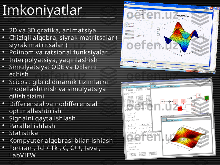 •
2D v a 3D grafi k a, ani mat siy a
•
Chizi qli algebra, siy rak  mat rit salar ( 
si y rak  mat rit salar )
•
Polinom v a rat si onal  funk siy alar
•
Int erpoly at si y a, y aqi nlashish
•
Simuly at siy a: ODE v a DElarni 
echish
•
Scicos : gibrid dinamik  t iziml arni 
modell asht iri sh v a simuly at siy a 
qil ish t izimi
•
Diff erensi al v a nodiff erensial 
opt imall asht irish
•
Signalni qay t a ishl ash
•
Parallel ishl ash
•
St at i st ik a
•
Kompy ut er algebrasi bilan ishlash
•
Fort ran , Tcl / Tk  , C, C++, J av a , 
LabV IEW Imkoniyatlar 