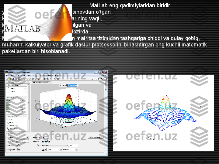                                                           MatLab eng qadimiylaridan biridir
yaxshilab   ishlab chiqilgan va sinovdan o'tgan
kompyuter matematika tizimlarining vaqti,
kengaytirilgan ko'rinishda qurilgan va
matritsa amallarini qo'llash. Hozirda
MatLab endi ixtisoslashtirilgan matritsa tizimidan tashqariga chiqdi va qulay qobiq, 
muharrir, kalkulyator va grafik dastur protsessorini birlashtirgan eng kuchli matematik 
paketlardan biri hisoblanadi. 