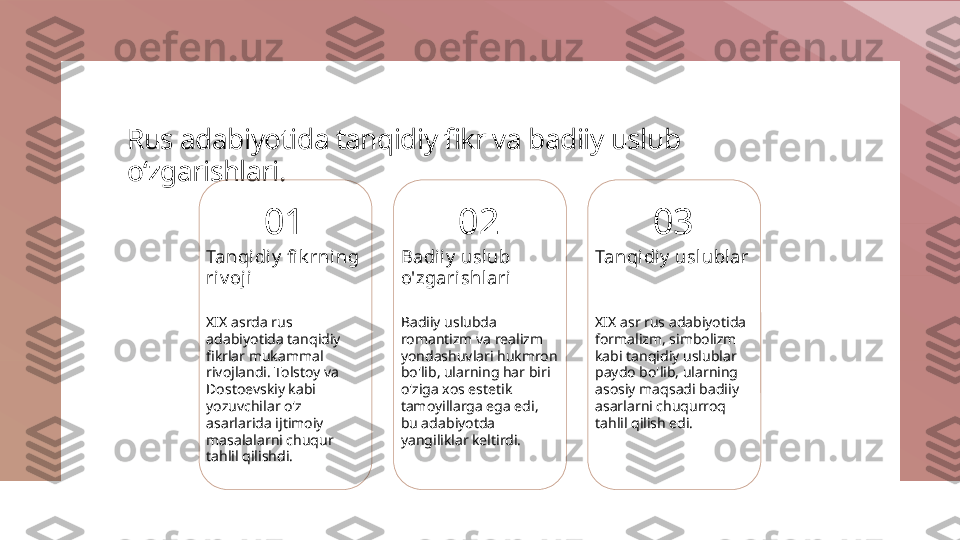 Rus adabiyotida tanqidiy fikr va badiiy uslub 
o‘zgarishlari.
01
Tanqidiy  fi k rning 
ri v oji
XIX asrda rus 
adabiyotida tanqidiy 
fikrlar mukammal 
rivojlandi. Tolstoy va 
Dostoevskiy kabi 
yozuvchilar o'z 
asarlarida ijtimoiy 
masalalarni chuqur 
tahlil qilishdi. 02
Badiiy  uslub 
o'zgari shl ari
Badiiy uslubda 
romantizm va realizm 
yondashuvlari hukmron 
bo'lib, ularning har biri 
o'ziga xos estetik 
tamoyillarga ega edi, 
bu adabiyotda 
yangiliklar keltirdi. 03
Tanqidiy  uslublar
XIX asr rus adabiyotida 
formalizm, simbolizm 
kabi tanqidiy uslublar 
paydo bo'lib, ularning 
asosiy maqsadi badiiy 
asarlarni chuqurroq 
tahlil qilish edi. 