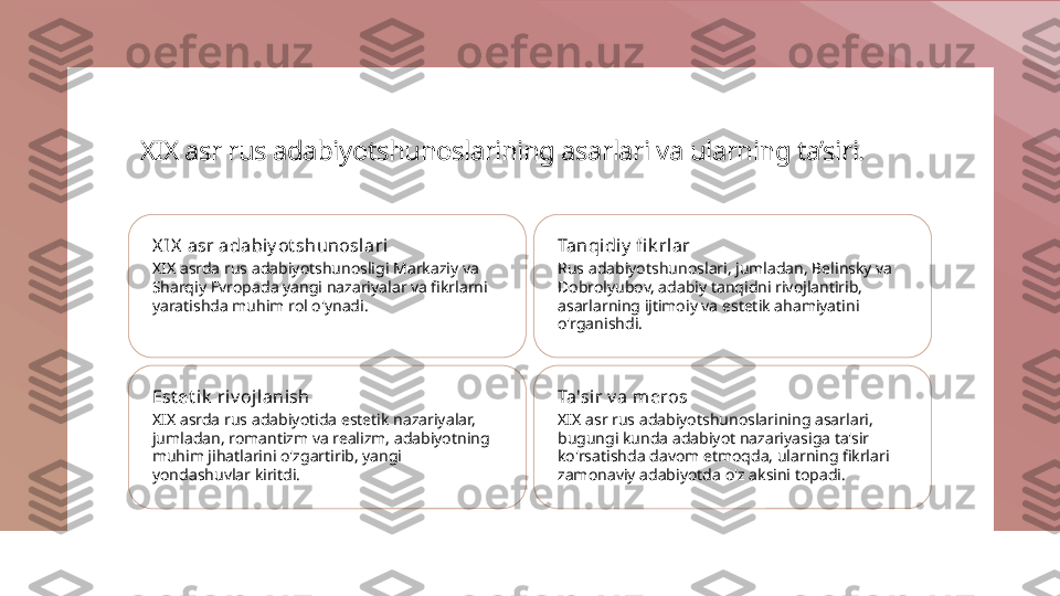 XIX asr rus adabiyotshunoslarining asarlari va ularning ta’siri.
X IX  asr adabiy ot shunoslari
XIX asrda rus adabiyotshunosligi Markaziy va 
Sharqiy Evropada yangi nazariyalar va fikrlarni 
yaratishda muhim rol o'ynadi. Tanqidiy  fi k rl ar
Rus adabiyotshunoslari, jumladan, Belinsky va 
Dobrolyubov, adabiy tanqidni rivojlantirib, 
asarlarning ijtimoiy va estetik ahamiyatini 
o'rganishdi.
Est et ik  ri v ojl anish
XIX asrda rus adabiyotida estetik nazariyalar, 
jumladan, romantizm va realizm, adabiyotning 
muhim jihatlarini o'zgartirib, yangi 
yondashuvlar kiritdi. Ta'sir v a meros
XIX asr rus adabiyotshunoslarining asarlari, 
bugungi kunda adabiyot nazariyasiga ta'sir 
ko'rsatishda davom etmoqda, ularning fikrlari 
zamonaviy adabiyotda o'z aksini topadi. 