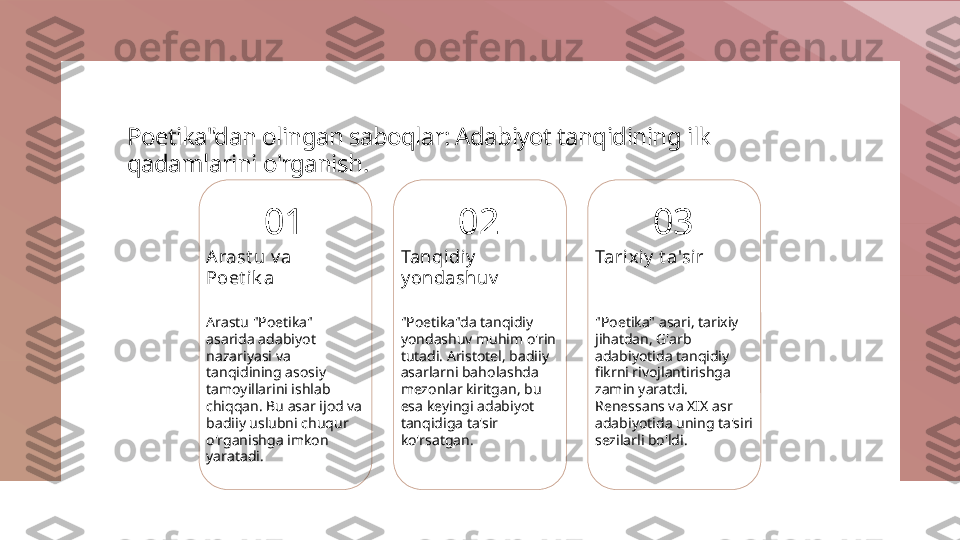 Poetika"dan olingan saboqlar: Adabiyot tanqidining ilk 
qadamlarini o'rganish.
01
Arast u v a 
Poet ik a
Arastu "Poetika" 
asarida adabiyot 
nazariyasi va 
tanqidining asosiy 
tamoyillarini ishlab 
chiqqan. Bu asar ijod va 
badiiy uslubni chuqur 
o'rganishga imkon 
yaratadi. 02
Tanqidiy  
y ondashuv
"Poetika"da tanqidiy 
yondashuv muhim o'rin 
tutadi. Aristotel, badiiy 
asarlarni baholashda 
mezonlar kiritgan, bu 
esa keyingi adabiyot 
tanqidiga ta'sir 
ko'rsatgan. 03
Tarixiy  t a'sir
"Poetika" asari, tarixiy 
jihatdan, G'arb 
adabiyotida tanqidiy 
fikrni rivojlantirishga 
zamin yaratdi. 
Renessans va XIX asr 
adabiyotida uning ta'siri 
sezilarli bo'ldi. 