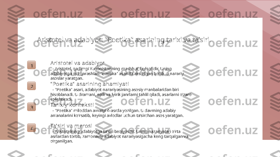 Aristotel va adabiyot: "Poetika" asarining tarixi va ta'siri.
1 A rist ot el v a adabi y ot
   - Aristotel, qadimgi Yunonistonning mashhur faylsofidir. Uning 
adabiyotga oid qarashlari "Poetika" asarida aks etgan bo‘lib, u nazariy 
asoslar yaratgan.
2 " Poet ik a"  asarining ahamiy at i
   - "Poetika" asari, adabiyot nazariyasining asosiy manbalaridan biri 
hisoblanadi. U dramani, epik va lyirik janrlarni tahlil qiladi, asarlarni o‘zaro 
solishtiradi.
3 Tarixiy  k ont ek st i
   - "Poetika" miloddan avvalgi 4-asrda yozilgan. U davrning adabiy 
an'analarini ko‘rsatib, keyingi avlodlar uchun ta’sirchan asos yaratgan.
4 Ta'siri v a merosi
   - Aristotelning adabiyotga ta’siri beqiyosdir. Uning nazariyalari o‘rta 
asrlardan tortib, zamonaviy adabiyot nazariyasigacha keng tarqalgan va 
o‘rganilgan. 