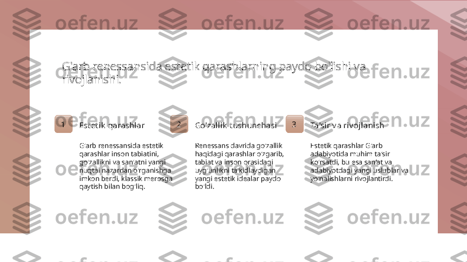 G'arb renessansida estetik qarashlarning paydo bo'lishi va 
rivojlanishi.
1
Est et ik  qarashl ar
G'arb renessansida estetik 
qarashlar inson tabiatini, 
go'zallikni va san'atni yangi 
nuqtai nazardan o'rganishga 
imkon berdi, klassik merosga 
qaytish bilan bog'liq. 2
Go'zalli k  t ushunchasi
Renessans davrida go'zallik 
haqidagi qarashlar o'zgarib, 
tabiat va inson orasidagi 
uyg'unlikni ta'kidlaydigan 
yangi estetik idealar paydo 
bo'ldi. 3
Ta'sir v a riv oj lanish
Estetik qarashlar G'arb 
adabiyotida muhim ta'sir 
ko'rsatdi, bu esa san'at va 
adabiyotdagi yangi uslublar va 
yo'nalishlarni rivojlantirdi. 