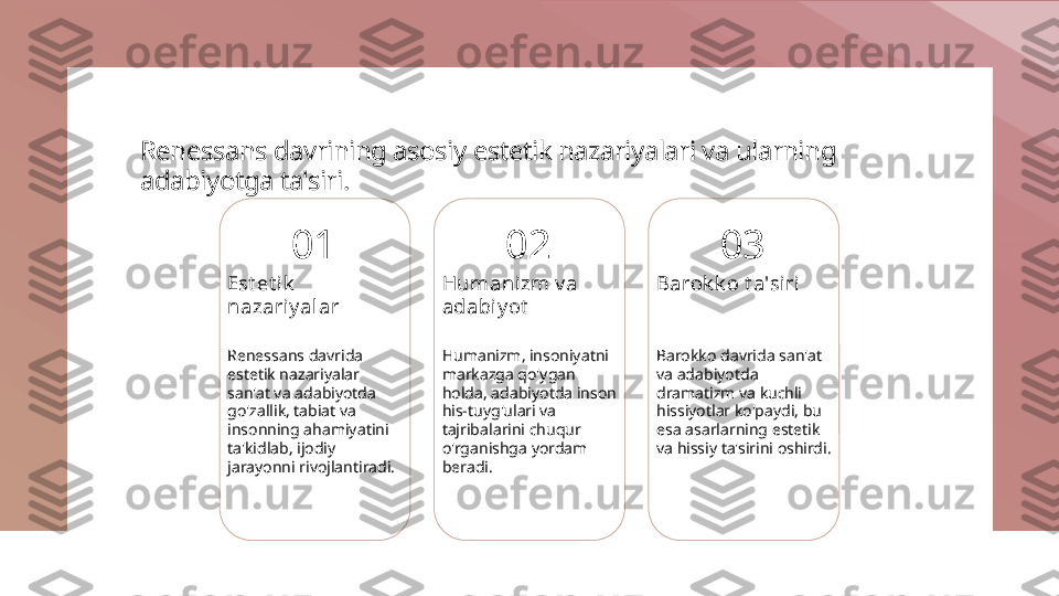 Renessans davrining asosiy estetik nazariyalari va ularning 
adabiyotga ta'siri.
01
Est et i k  
nazariy al ar
Renessans davrida 
estetik nazariyalar 
san'at va adabiyotda 
go'zallik, tabiat va 
insonning ahamiyatini 
ta'kidlab, ijodiy 
jarayonni rivojlantiradi. 02
Humanizm v a 
adabiy ot
Humanizm, insoniyatni 
markazga qo'ygan 
holda, adabiyotda inson 
his-tuyg'ulari va 
tajribalarini chuqur 
o'rganishga yordam 
beradi. 03
Barok k o t a'siri
Barokko davrida san'at 
va adabiyotda 
dramatizm va kuchli 
hissiyotlar ko'paydi, bu 
esa asarlarning estetik 
va hissiy ta'sirini oshirdi. 