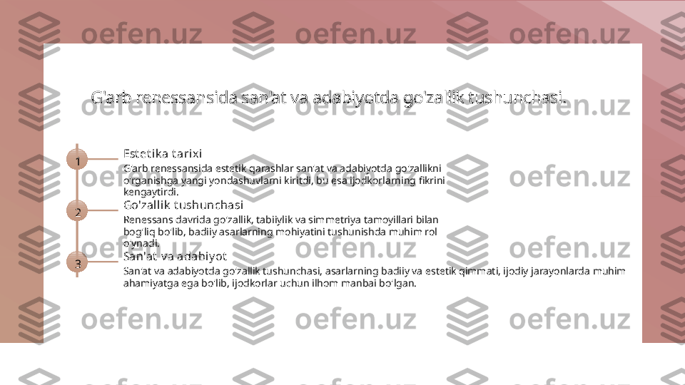 G'arb renessansida san'at va adabiyotda go'zallik tushunchasi.
1 Est et ik a t arix i
G'arb renessansida estetik qarashlar san'at va adabiyotda go'zallikni 
o'rganishga yangi yondashuvlarni kiritdi, bu esa ijodkorlarning fikrini 
kengaytirdi.
2 Go'zall ik  t ushunchasi
Renessans davrida go'zallik, tabiiylik va simmetriya tamoyillari bilan 
bog'liq bo'lib, badiiy asarlarning mohiyatini tushunishda muhim rol 
o'ynadi.
3 San'at  v a adabiy ot
San'at va adabiyotda go'zallik tushunchasi, asarlarning badiiy va estetik qimmati, ijodiy jarayonlarda muhim 
ahamiyatga ega bo'lib, ijodkorlar uchun ilhom manbai bo'lgan. 