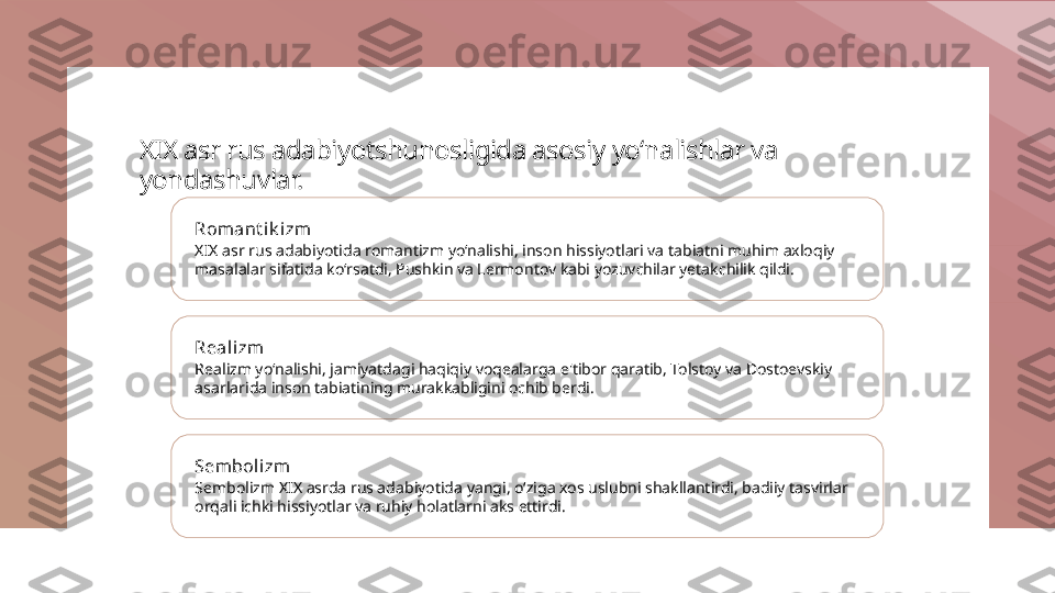 XIX asr rus adabiyotshunosligida asosiy yo‘nalishlar va 
yondashuvlar.
Romant ik i zm
XIX asr rus adabiyotida romantizm yo‘nalishi, inson hissiyotlari va tabiatni muhim axloqiy 
masalalar sifatida ko‘rsatdi, Pushkin va Lermontov kabi yozuvchilar yetakchilik qildi.
Reali zm
Realizm yo‘nalishi, jamiyatdagi haqiqiy voqealarga e'tibor qaratib, Tolstoy va Dostoevskiy 
asarlarida inson tabiatining murakkabligini ochib berdi.
Sembolizm
Sembolizm XIX asrda rus adabiyotida yangi, o‘ziga xos uslubni shakllantirdi, badiiy tasvirlar 
orqali ichki hissiyotlar va ruhiy holatlarni aks ettirdi. 