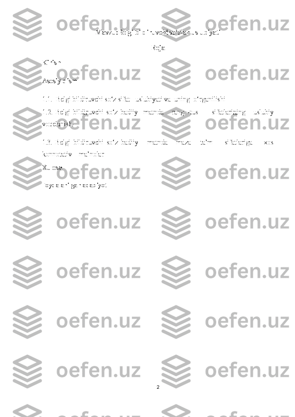 Mavzu:Belgi bildiruvchi so‘zlar uslubiyati
Reja
Kirish 
Asosiy qism  
1.1.  Belgi bildiruvchi so‘z sifat   uslubiyati va  uning  o‘rganilishi 
1.2.   Belgi   bildiruvchi   so‘z   badiiy     matnda       rang   –tus           sifatlarining       uslubiy
voqelanishi 
1.3.   Belgi   bildiruvchi   so‘z   badiiy       matnda       maza   –   ta’m         sifatlariga         xos
konnotativ    ma’nolar 
Xulosa
Foydalanilgan adabiyot
                                                   
                                                             
 
 
2  
  