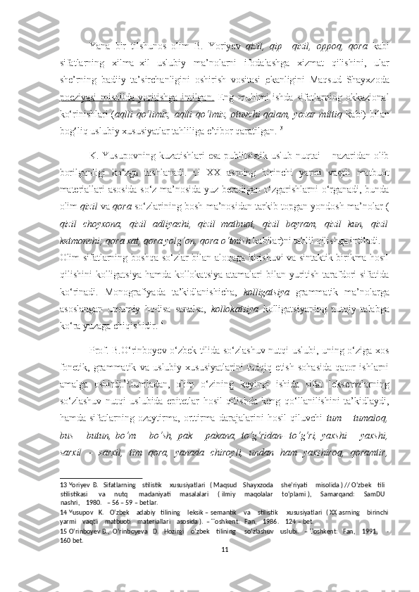 Yana   bir   tilshunos   olim   B.   Yoriyev   qizil,   qip   –qizil,   oppoq,   qora   kabi
sifatlarning   xilma–xil   uslubiy   ma’nolarni   ifodalashga   xizmat   qilishini,   ular
she’rning   badiiy   ta’sirchanligini   oshirish   vositasi   ekanligini   Maqsud   Shayxzoda
poeziyasi   misolida   yoritishga   intilgan.   Eng   muhimi   ishda   sifatlarning   okkazional
ko‘rinishlari ( aqlli qo‘limiz, aqlli  qo‘lmiz, otuvchi  qalam, yozar  miltiq   kabi)  bilan
bog‘liq uslubiy xususiyatlar tahliliga e’tibor qaratilgan. 13
 
K. Yusupovning kuzatishlari  esa publitsistik uslub nuqtai – nazaridan olib
borilganligi   ko‘zga   tashlanadi.   U   XX   asrning   birinchi   yarmi   vaqtli   matbuot
materiallari asosida so‘z ma’nosida yuz beradigan o‘zgarishlarni o‘rganadi, bunda
olim   qizil   va  qora   so‘zlarining bosh ma’nosidan tarkib topgan yondosh ma’nolar (
qizil   choyxona,   qizil   adliyachi,   qizil   matbuot,   qizil   bayram,   qizil   kun,   qizil
ketmonchi; qora xat, qora yolg‘on, qora o‘tmish  kabilar)ni tahlil qilishga intiladi. 
Olim sifatlarning boshqa so‘zlar bilan aloqaga kirishuvi va sintaktik birikma hosil
qilishini kolligatsiya hamda kollokatsiya  atamalari bilan yuritish tarafdori sifatida
ko‘rinadi.   Monografiyada   ta’kidlanishicha,   kolligatsiya   grammatik   ma’nolarga
asoslangan   umumiy   hodisa   sanalsa,   kollokatsiya   kolligatsiyaning   nutqiy   talabga
ko‘ra yuzaga chiqishidir. 14
 
Prof. B.O‘rinboyev o‘zbek tilida so‘zlashuv nutqi uslubi, uning o‘ziga xos
fonetik,   grammatik   va   uslubiy   xususiyatlarini   tadqiq   etish   sohasida   qator   ishlarni
amalga   oshirdi. 15
Jumladan,   olim   o‘zining   keyingi   ishida   sifat   leksemalarning
so‘zlashuv   nutqi   uslubida   epitetlar   hosil   qilishda   keng   qo‘llanilishini   ta’kidlaydi,
hamda   sifatlarning   ozaytirma,   orttirma   darajalarini   hosil   qiluvchi   tum   –   tumaloq,
bus   –   butun,   bo‘m   –   bo‘sh,   pak   –   pakana,   to‘g‘ridan-   to‘g‘ri,   yaxshi   –   yaxshi,
sarxil   –   sarxil,   tim   qora,   yanada   chiroyli,   undan   ham   yaxshiroq,   qoramtir,
13  Yoriyev  B.   Sifatlarning    stilistik     xususiyatlari   ( Maqsud    Shayxzoda     she’riyati     misolida ) // O‘zbek    tili
stilistikasi         va       nutq          madaniyati       masalalari       ( ilmiy       maqolalar         to‘plami ),       Samarqand:       SamDU
nashri,    1980.   – 56 – 59 – betlar. 
14  Yusupov   K.   O‘zbek    adabiy   tilining    leksik – semantik    va    stilistik     xususiyatlari  ( XX asrning    birinchi
yarmi    vaqtli    matbuoti    materiallari    asosida ).  – Toshkent:   Fan,    1986.    124 – bet. 
15  O‘rinboyev B.,  O‘rinboyeva   D.   Hozirgi    o‘zbek    tilining     so‘zlashuv    uslubi.   – Toshkent:   Fan,    1991,     -
160 bet. 
11  
  