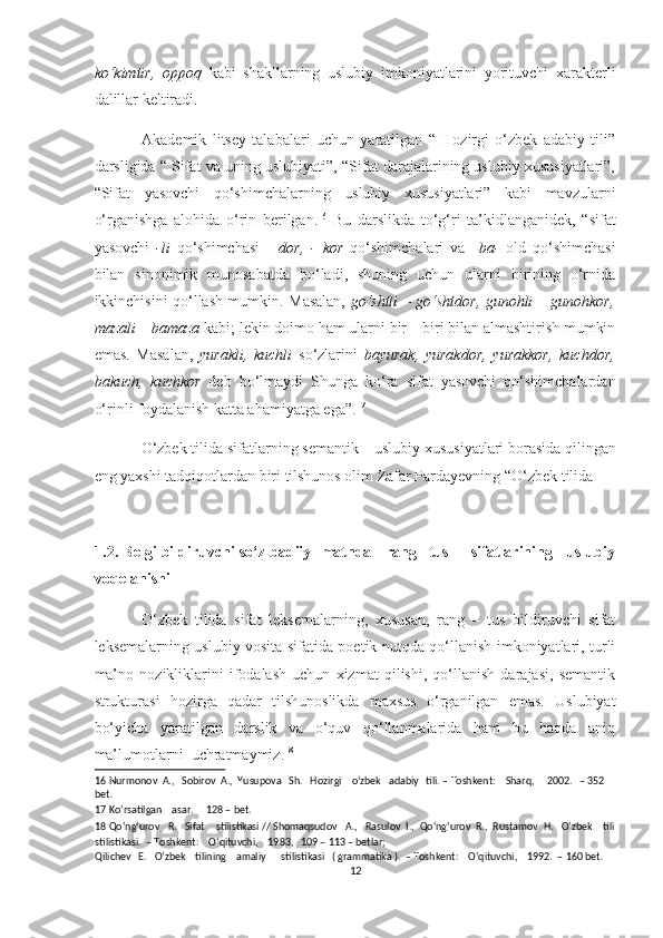 ko‘kimtir,   oppoq   kabi   shakllarning   uslubiy   imkoniyatlarini   yorituvchi   xarakterli
dalillar keltiradi. 
Akademik   litsey   talabalari   uchun   yaratilgan   “   Hozirgi   o‘zbek   adabiy   tili”
darsligida “ Sifat va uning uslubiyati”, “Sifat darajalarining uslubiy xususiyatlari”,
“Sifat   yasovchi   qo‘shimchalarning   uslubiy   xususiyatlari”   kabi   mavzularni
o‘rganishga   alohida   o‘rin   berilgan. 16
  Bu   darslikda   to‘g‘ri   ta’kidlanganidek,   “sifat
yasovchi   -li   qo‘shimchasi   -   dor,   -   kor   qo‘shimchalari   va     ba-   old   qo‘shimchasi
bilan   sinonimik   munosabatda   bo‘ladi,   shuning   uchun   ularni   birining   o‘rnida
ikkinchisini qo‘llash mumkin.   Masalan,   go‘shtli – go‘shtdor, gunohli – gunohkor,
mazali – bamaza  kabi; lekin doimo ham ularni bir – biri bilan almashtirish mumkin
emas.   Masalan,   yurakli,   kuchli   so‘zlarini   bayurak,   yurakdor,   yurakkor,   kuchdor,
bakuch,   kuchkor   deb   bo‘lmaydi   Shunga   ko‘ra   sifat   yasovchi   qo‘shimchalardan
o‘rinli foydalanish katta ahamiyatga ega”. 17
 
O‘zbek tilida sifatlarning semantik – uslubiy xususiyatlari borasida qilingan
eng yaxshi tadqiqotlardan biri tilshunos olim Zafar Pardayevning “O‘zbek tilida 
1.2. Belgi bildiruvchi so‘z badiiy  matnda   rang –tus     sifatlarining   uslubiy
voqelanishi 
O‘zbek   tilida   sifat   leksemalarning,   xususan,   rang   –   tus   bildiruvchi   sifat
leksemalarning uslubiy vosita sifatida poetik nutqda qo‘llanish imkoniyatlari, turli
ma’no   nozikliklarini   ifodalash   uchun   xizmat   qilishi,   qo‘llanish   darajasi,   semantik
strukturasi   hozirga   qadar   tilshunoslikda   maxsus   o‘rganilgan   emas.   Uslubiyat
bo‘yicha   yaratilgan   darslik   va   o‘quv   qo‘llanmalarida   ham   bu   haqda   aniq
ma’lumotlarni  uchratmaymiz. 18
 
16  Nurmonov  A.,   Sobirov  A.,  Yusupova   Sh.   Hozirgi    o‘zbek   adabiy   tili. – Toshkent:    Sharq,     2002.   – 352  
bet. 
17  Ko‘rsatilgan    asar.     128 – bet.   
18  Qo‘ng‘urov   R.   Sifat    stilistikasi // Shomaqsudov   A.,   Rasulov  I.,  Qo‘ng‘urov  R.,  Rustamov  H.   O‘zbek    tili
stilistikasi.  – Toshkent:    O‘qituvchi,    1983,   109 – 113 – betlar; 
Qilichev   E.   O‘zbek    tilining    amaliy      stilistikasi   ( grammatika ).  – Toshkent:    O‘qituvchi,    1992.  – 160 bet. 
12  
  