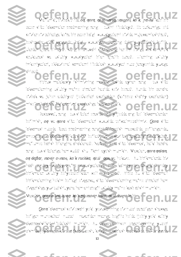 Ma’lumki, o‘zbek tilida  oq, qora, qizil, sariq, zangori, ko‘k,  yashil  kabi bir
qator   sifat   leksemalar   predmetning   rang   –   tusini   ifodalaydi.   Ot   turkumiga   oid
so‘zlar o‘z tabiatiga ko‘ra bir qator belgi–xususiyatlarni o‘zida mujassamlashtiradi,
boshqacha   qilib   aytganda,   belgi   –xususiyat   otlarning   doimiy   yo‘ldoshi   bo‘lib,
ulardan  ajrala  olmaydi. Rang  bildiruvchi  sifatlarning har  biri  o‘ziga xos  semantik
strukturasi   va   uslubiy   xususiyatlari   bilan   ajralib   turadi.   Ularning   uslubiy
imkoniyatlari,   okkazional   semalarni   ifodalash   xususiyati   nutq   jarayonida   yuzaga
chiqadi. 
Bitiruv   malakaviy   ishimizning   mazkur   faslida   aynan   rang   –   tus   sifat
leksemalarning   uslubiy   ma’no   qirralari   haqida   so‘z   boradi.   Bunda   bir   qancha
o‘zbek   va   jahon   adabiyoti   ijodkorlari   asarlaridan   (ko‘proq   she’riy   asarlardan)
misollar keltirib, fikrlarimizni asoslashga harakat qildik. 
Dastavval, rang – tus sifatlari orasida badiiy ijodda eng faol leksemalardan
bo‘lmish,   oq   va   qora   sifat   leksemalari   xususida   to‘xtalmoqchimiz.   Qora   sifat
leksemasi   nutqda   faqat   predmetning   rangini   ko‘rsatish   maqsadida   qo‘llanganda,
emotsional   –   ekspressivlikdan   xoli   bo‘ladi,   uning   vazifasi   rang   to‘g‘risida   xabar,
ma’lumot   berish   bilangina   cheklanadi.   Nafaqat   qora   sifat   leksemasi,   balki   barcha
rang – tus sifatlariga ham xuddi  shu  fikrni  aytish mumkin.  Masalan,  qora qalam,
oq daftar,  moviy  osmon,  ko‘k ruchka,   qizil    qon   va hokazo.     Bu  birikmalarda  biz
hech   qanday   uslubiy   ma’no   xususiyatlariga   duch   kelmaymiz.   Chunki   bunday
birikmalar   uslubiy   bo‘yoqdorlikdan   xoli   hisoblanadi.   Biroq   bu   sifat   leksemali
birikmalarning   hokim   bo‘lagi   o‘zgarsa,   sifat   leksemalarning   ma’no   qirralari   ham
o‘zgarishga yuz tutishi, yana ham aniqrog‘i uslubiy ma’no kasb etishi mumkin. 
Masalan,  qora o‘tmish, oq  ko‘ngil, moviy havo, qizil dunyo  kabi. 
Qora  leksemasi so‘zlovchi yoki  yozuvchining o‘z nutqi qaratilgan shaxsga
bo‘lgan   munosabati     nuqtai   –   nazaridan   matnga   bog‘liq   holda   ijobiy   yoki   salbiy
ekspressivlikni   ifodalashi   mumkin.   Bu   leksema   inson   organizmining   yuqori
qismida joylashgan a’zolar (soch, qosh, ko‘z)ni tasvirlash maqsadida qo‘llanganda
13  
  