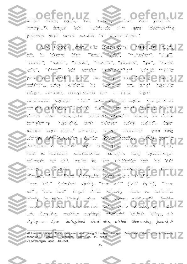 etilgan:       motam,       qayg‘u,         kun,         kunning         ma’lum         vaqti,       yorug‘lik   –
qorong‘ulik       darajasi         kabi.         Tadqiqotda         olim         qora         leksemasining
yigirmaga    yaqin    semasi    xususida   fikr    bildirib   o‘tgan. 48
 
A. N.   Kononov        qora        sifat     leksemasining            ma’nolarini        tadqiq
etib,       bu       leksema         bilan         “katta”,       “yirik”,         “muhtasham”,       “ulug‘”,
“qudratli”,       “kuchli”,       “pokiza”,       “musaffo”,     “quruqlik”,       “yer”,       “zulmat
ko‘ki”,         “shimol”         kabi         semalar         ifodalanganligini           ko‘plab       misollar
yordamida         izohlab         bergan         edi.     Ilmiy         tadqiqotlarning         guvohlik
berishicha,       turkiy         xalqlarda         bir           zamonlar         qora         rangli         bayroqlar
bo‘lgan.    Jumladan,    adabiyotshunos    olim     I.  Haqqul       Ergash    
Jumanbulbul     kuylagan      “Dalli”    dostonidagi    bir    baytda      shunga   ishora
borligiga       asoslanib,     “Qorabosh       tug‘”     ( qora     rangli       bayroq ) – boshini
o‘limga    tikkan    mard,   jasur     jangchilar    bayrog‘ini    bildirib,    bu   o‘rinda
eroniylarning           bayrog‘iga         qarshi         tiklangan         turkiy         tug‘dir”,         degan
xulosani    bayon   etgan.   20        
Umuman,     Ibrohim    Haqqulning         qora    rang
talqiniga   doir    kuzatishlari     shundan    dalolat    beradiki,     “ turkiy    qavmlar
islomgacha    va     islomdan      keyin      ham       qora       rangdan     salbiy      ma’no,
holat    va   hodisalarni    xarakterlashda     nechog‘lik     keng     foydalanishgan
bo‘lmasin,     haq       ahli,       ma’no       va       ishq       sohiblaridan     hech       bir       kishi
mohiyati             ilohiyotda           qora         rangning         muqaddasligiga         sira         shubha
qilmagan.    Hatto     Sharq    she’riyatida    takror – takror    ishlatilgan      
“ qora    ko‘z”     ( chashmi    siyoh ),    “qora    zulf”    ( zulfi   siyoh ),     “ qora
xol” ,    “qora    balo”     singari    o‘nlab    istioraviy      ibora    va     tashbehlar
irfoniy       haqiqatlar       ifodasi       uchun       ham       xizmat       ettirilgan.” 21
       Ibrohim
Haqqulning    mazkur    fikrini   asoslash    uchun   Hofiz     Sheroziyning     butun
turk       dunyosiga       mashhur       quyidagi       misralarini       keltirish       kifoya,     deb
o‘ylayman:      Agar         ko‘nglimni       shod     etsa,     o‘shal       Sherozning       jononi, //
20  Ibrohim   Haqqul.  Qora    rang – muborak    rang // Ibrohim    Haqqul.    Zanjirband     sher   qoshida   ( Navoiy
saboqlari ).  – Toshkent:     Yulduzcha,    1989,    36 – 45 – betlar. 
21  Ko‘rsatilgan    asar.    43 – bet. 
15  
  