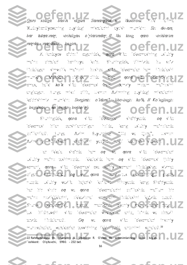 Qaro       xoliga       baxsh       etgum        Samarqand –u         Buxoroni.      Yoki      Halima
Xudoyberdiyevaning    quyidagi     misralarini    aytish    mumkin:     Siz    desam,
bar       tutqazmay,       sochilgan       o‘ylarimday, //     Bu       tong         qaro         sochlarim
mayda – maydadir,    begim. 
Z. Pardayev    e’tirof    etganidek,     qora     sifat    leksemasining   uslubiy
ma’no         qirralari           benihoya         ko‘p.         Shuningdek,       tilimizda         bu       so‘z
ifodalagan    simvolik   ma’noni     boshqa    sifat    leksemalar   ham    ifodalashi
mumkin.     Masalan,      o‘zbek     tilida      faqat        qora    sifat    leksemasigina
emas,    balki      ko‘k      sifat    leksemasi    ham      ramziy     motam     ma’nosini
anglatgan.    Bunga    misol    qilib,    Usmon    Azimning    quyidagi    misralarini
keltirishimiz    mumkin:     Sevgimiz    o‘ldimi? – libosingiz     ko‘k ,  //  Ko‘nglingiz
- begulxan,     ko‘zingiz – becho‘g‘.      
Shuningdek,        qora          sifat          leksemasi             she’riyatda               oq      sifat
leksemasi         bilan         qarshilantirilgan          holda,         keng         uslubiy         ma’nolarda
qo‘llaniladi.       Bunga           Azim         Suyunning         “Oq       va       Qora”,         Usmon
Azimning    “Grafika”       she’rlarini    yaqqol     misol    keltirish    mumkin: 
Har       ikkala         she’rda         ham       oq         va         qora           sifat         leksemalari
uslubiy    ma’no   tashimoqda.    Ikkalasida   ham     oq     sifat     leksemasi    ijobiy
semani,     qora       sifat    leksemasi   esa    salbiy    semani    ifodalashga    xizmat
qilgan.     Ko‘rinadiki,        oq        va        qora              rang – tus       sifatlarining           poetik
nutqda    uslubiy    vazifa     bajarish    ko‘lami     nihoyatda    keng.   She’riyatda
har    bir    shoir      oq      va      qora         leksemalarini    qo‘llashda    ma’lum    bir
ma’no       nozikliklarini,       okkazional       semalarni     ifodalashni       ko‘zda       tutadi.
Shunisi     xarakterliki,       poetik     matnlarda    insoniy    munosabatlar   rang –
tus         bildiruvchi         sifat       leksemalar       vositasida       aniq,     lo‘nda     va     obrazli
tarzda         ifodalanadi.               Oq         va         qora           sifat         leksemalari       insoniy
munosabatlar,    xarakterlar   tasvirining   ikki    qutbi – antonimi    sanaladi. 22
     
22  Rahmatullayev   Sh.,   Mamatov   N.,   Shukurov   R.    O‘zbek   tili    antonimlarining     izohli     lug‘ati.  – 
Toshkent:     O’qituvchi,    1980.   – 232 bet. 
16  
  