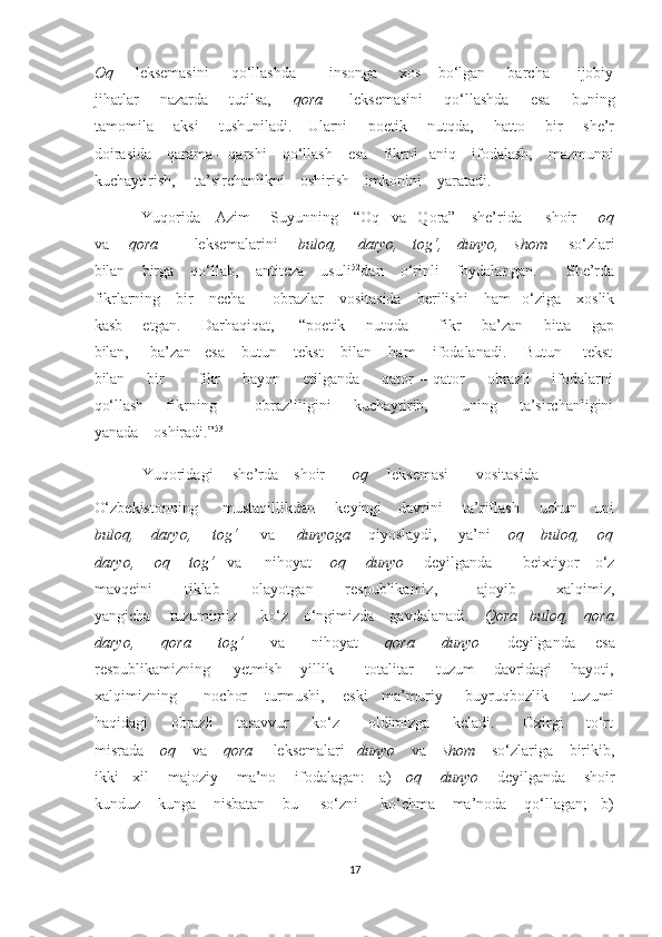 Oq        leksemasini         qo‘llashda            insonga         xos      bo‘lgan        barcha          ijobiy
jihatlar        nazarda       tutilsa,        qora          leksemasini        qo‘llashda        esa        buning
tamomila       aksi       tushuniladi.     Ularni       poetik       nutqda,       hatto       bir       she’r
doirasida    qarama – qarshi    qo‘llash    esa    fikrni   aniq    ifodalash,    mazmunni
kuchaytirish,     ta’sirchanlikni    oshirish    imkonini    yaratadi. 
Yuqorida    Azim     Suyunning    “Oq   va   Qora”    she’rida      shoir      oq
va        qora              leksemalarini        buloq,       daryo,     tog‘,     dunyo,     shom        so‘zlari
bilan    birga    qo‘llab,    antiteza    usuli 52
dan    o‘rinli    foydalangan.       She’rda
fikrlarning    bir    necha       obrazlar    vositasida    berilishi    ham   o‘ziga    xoslik
kasb       etgan.       Darhaqiqat,         “poetik       nutqda           fikr       ba’zan       bitta       gap
bilan,     ba’zan   esa    butun    tekst    bilan    ham    ifodalanadi.    Butun     tekst
bilan        bir            fikr        bayon         etilganda         qator  –  qator        obrazli         ifodalarni
qo‘llash         fikrning              obrazliligini        kuchaytirib,            uning        ta’sirchanligini
yanada    oshiradi.” 53
 
Yuqoridagi     she’rda    shoir        oq      leksemasi       vositasida      
O‘zbekistonning      mustaqillikdan     keyingi    davrini     ta’riflash     uchun    uni
buloq,    daryo,     tog‘      va      dunyoga     qiyoslaydi,     ya’ni     oq    buloq,    oq
daryo,     oq     tog‘    va      nihoyat      oq     dunyo      deyilganda        beixtiyor    o‘z
mavqeini         tiklab         olayotgan         respublikamiz,           ajoyib           xalqimiz,
yangicha     tuzumimiz      ko‘z    o‘ngimizda    gavdalanadi.     Qora   buloq,    qora
daryo,         qora         tog‘         va         nihoyat         qora         dunyo         deyilganda       esa
respublikamizning     yetmish    yillik       totalitar     tuzum    davridagi    hayoti,
xalqimizning      nochor    turmushi,    eski   ma’muriy     buyruqbozlik     tuzumi
haqidagi         obrazli         tasavvur         ko‘z           oldimizga         keladi.           Oxirgi         to‘rt
misrada     oq     va     qora      leksemalari    dunyo     va     shom     so‘zlariga    birikib,
ikki   xil    majoziy    ma’no    ifodalagan:   a)     oq    dunyo      deyilganda    shoir
kunduz    kunga    nisbatan    bu     so‘zni     ko‘chma    ma’noda    qo‘llagan;   b)
17  
  