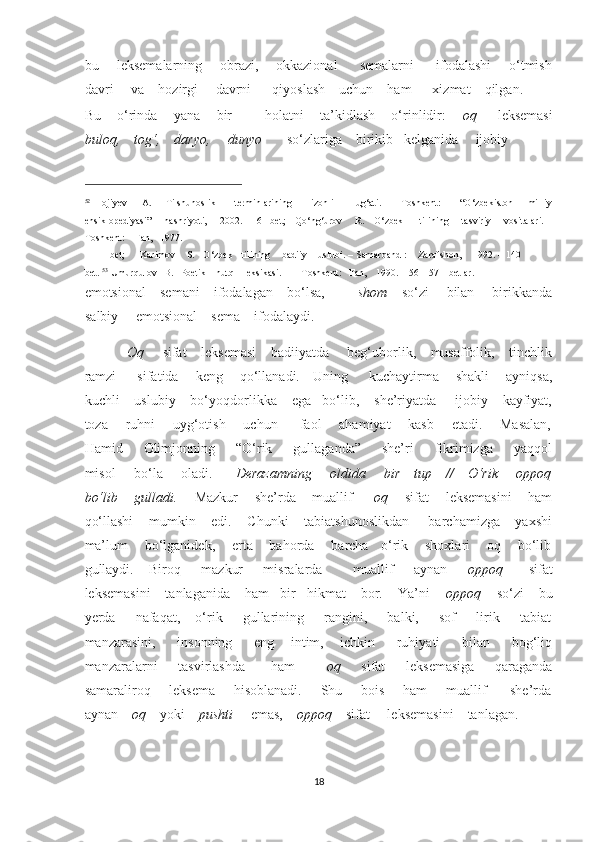 bu       leksemalarning       obrazi,       okkazional         semalarni         ifodalashi       o‘tmish
davri     va    hozirgi     davrni      qiyoslash    uchun    ham      xizmat    qilgan.     
Bu    o‘rinda    yana    bir        holatni    ta’kidlash    o‘rinlidir:      oq       leksemasi
buloq,    tog‘,    daryo,     dunyo        so‘zlariga    birikib   kelganida     ijobiy    
                                                           
52
  Hojiyev       A.       Tilshunoslik         terminlarining         izohli         lug‘ati.     –   Toshkent:         “O‘zbekiston       milliy
ensiklopediyasi”       nashriyoti,       2002.     16 –bet;     Qo‘ng‘urov       R.     O‘zbek         tilining       tasviriy       vositalari. –
Toshkent:    Fan,   1977.   
111 – bet;     Karimov    S.   O‘zbek   tilining    badiiy    uslubi. – Samarqand :    Zarafshon,    1992. – 140
bet.  53
 Umurqulov   B.   Poetik    nutq    leksikasi.     – Toshkent:   Fan,    1990.    56 – 57 – betlar. 
emotsional    semani    ifodalagan    bo‘lsa,          shom     so‘zi     bilan     birikkanda
salbiy     emotsional    sema    ifodalaydi.  
Oq      sifat    leksemasi    badiiyatda     beg‘uborlik,    musaffolik,    tinchlik
ramzi       sifatida     keng     qo‘llanadi.    Uning       kuchaytirma      shakli     ayniqsa,
kuchli    uslubiy    bo‘yoqdorlikka    ega   bo‘lib,    she’riyatda     ijobiy    kayfiyat,
toza       ruhni       uyg‘otish       uchun         faol       ahamiyat       kasb       etadi.       Masalan,
Hamid         Olimjonning         “O‘rik         gullaganda”         she’ri         fikrimizga         yaqqol
misol       bo‘la       oladi.          Derazamning       oldida       bir     tup     //     O‘rik       oppoq
bo‘lib    gulladi.      Mazkur    she’rda    muallif       oq      sifat    leksemasini    ham
qo‘llashi    mumkin    edi.    Chunki    tabiatshunoslikdan     barchamizga    yaxshi
ma’lum    bo‘lganidek,    erta    bahorda    barcha   o‘rik    shoxlari    oq    bo‘lib
gullaydi.       Biroq         mazkur         misralarda             muallif         aynan         oppoq           sifat
leksemasini    tanlaganida    ham   bir   hikmat    bor.    Ya’ni     oppoq     so‘zi    bu
yerda        nafaqat,       o‘rik         gullarining        rangini,         balki,         sof         lirik        tabiat
manzarasini,         insonning         eng       intim,       ichkin         ruhiyati         bilan         bog‘liq
manzaralarni         tasvirlashda           ham             oq         sifat         leksemasiga         qaraganda
samaraliroq       leksema       hisoblanadi.       Shu       bois       ham       muallif         she’rda
aynan     oq     yoki     pushti      emas,     oppoq     sifat     leksemasini    tanlagan.  
18  
  