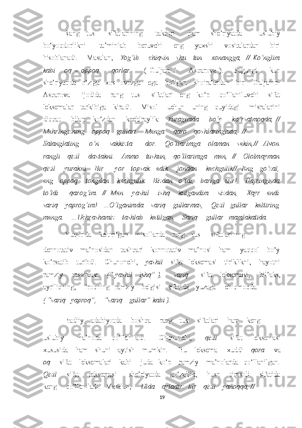 Rang   –tus         sifatlarining         takrori         ham       she’riyatda           uslubiy
bo‘yoqdorlikni           ta’minlab         beruvchi         eng         yaxshi         vositalardan         biri
hisoblanadi.       Masalan,       Yog‘ib       chiqsin     shu     tun       xonangga,   // Ko‘nglim
kabi       oq   –   oppoq         qorlar.         (   Guljamol         Asqarova   ).       Bugungi         kun
she’riyatida   o‘ziga   xos   ovozga    ega    bo‘lgan    shoiralardan    biri    Guljamol
Asqarova         ijodida       rang – tus         sifatlari     eng     ko‘p       qo‘llaniluvchi       sifat
leksemalar     tarkibiga     kiradi.       Misol       uchun     uning     quyidagi       misralarini
diqqat         bilan      ko‘zdan         kechiraylik:       Yuragimda         bo‘y        ko‘rsatmoqda,   //
Mehringizning    oppoq    gullari.    Menga     qaro    qoshlaringizda,  //  
Salanglating         o‘n         sakkizta           dor.       Qo‘llarimga       olaman       sekin,//     Alvon
rangli     qizil       dastakni.     Ammo     tushun,     qo‘llarimga     men,   //     Ololmayman
qizil       yurakni.     Bir         yor     topsak     edik       jondan       kechgulik//   Eng     go‘zal,
eng   oppoq    tongdan    kechgulik.   Bizdan   o‘tdi,   bariga   uzr!    Hajringizda
to‘ldi         qarog‘im.   //   Men       yashil       ishq       kutgandim       sizdan,       Xayr     endi
sariq    yaprog‘im!   …O‘lganimda    sariq    gullarmas,    Qizil   gullar    keltiring
menga.    …Uchrashamiz    tashlab    ketilgan,    Sariq     gullar   mamlakatida. 
Yuqorida    keltirilgan    misollarda    rang – tus      sifatlarining     
dennotativ    ma’nosidan    tashqari    konnotativ    ma’nosi    ham     yaqqol    bo‘y
ko‘rsatib    turibdi.    Chunonchi,     yashil     sifat   leksemasi    tiriklikni,    hayotni
ramziy       tasvirlasa      (“ yashil      ishq” ),         sariq          sifat     leksemasi,       bil’aks,
ayriliqning,    firoqning   ramziy    belgisi    sifatida    yuzaga     chiqmoqda .
( “sariq   yaproq”,    “sariq    gullar” kabi ).          
Badiiy    adabiyotda     boshqa     rang – tus     sifatlari     ham    keng    
uslubiy           ma’noda         qo‘llaniladi.          Chunonchi,           qizil           sifat         leksemasi
xususida    ham    shuni    aytish    mumkin.      Bu    leksema     xuddi     qora      va
oq      sifat    leksemalari    kabi     juda   ko‘p    ramziy    ma’nolarda   qo‘llanilgan.
Qizil         sifat       leksemasi          she’riyatda       go‘zallik,       husn       timsoli        sifatida
keng     qo‘llaniladi.   Masalan,      Ulda    aytadir:  bir    qizil    yanoqqa, // 
19  
  