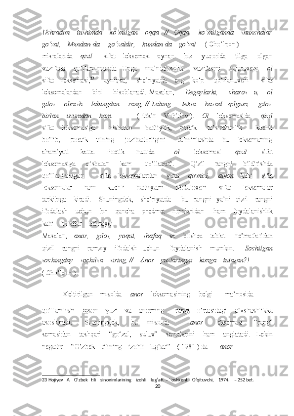 Uchradim    tushimda    ko‘milgan    oqqa   //   Oqqa     ko‘milganda    shunchalar
go‘zal,    Mendan-da     go‘zaldir,    kundan-da    go‘zal      ( Cho‘lpon )     
misralarida     qizil       sifat    leksemasi    aynan     biz     yuqorida     tilga     olgan
vazifada      qo‘llanilmoqda.  Unga      ma’nodoshlik       vazifasini      bajaruvchi       ol
sifat      leksemasi, 23
       ayniqsa,        she’riyatda      eng     ko‘p       qo‘llanuvchi          sifat
leksemalardan         biri         hisoblanadi.   Masalan,         Degaylarki,         charos   –u,       ol
gilos       olmish       labingdan       rang, // Labing         teksa       hasad     qilgum,       gilos
birlan    uzumdan    ham.             ( Erkin    Vohidov ).     Ol     leksemasida      qizil
sifat       leksemasiga           nisbatan           badiiylik,       poetik         ta’sirchanlik           kuchli
bo‘lib,       poetik      tilning       jozibadorligini        ta’minlashda      bu      leksemaning
ahamiyati         katta.         Poetik         nutqda               ol           leksemasi           qizil           sifat
leksemasiga         nisbatan         kam           qo‘llanadi.             Qizil         rangni         bildirishda
qo‘llaniladigan             sifat     leksemalardan       yana        qirmizi,       alvon      kabi       sifat
leksemalar         ham         kuchli         badiiyatni         ifodalovchi         sifat         leksemalar
tarkibiga    kiradi.    Shuningdek,    she’riyatda      bu   rangni   ya’ni   qizil    rangni
ifodalash    uchun    bir    qancha    predmet    nomlaridan     ham    foydalanishlik
kabi    holatlar    uchraydi.    
Masalan,     anor,    gilos,    yoqut,    shafaq     va    boshqa    tabiat     ne’matlaridan
qizil    rangni    ramziy    ifodalsh   uchun     foydalanish    mumkin.      Sochilgan
sochingday    sochilsa    siring, //    Anor    yuzlaringni    kimga    tutasan?!             
( Cho‘lpon ).    
Keltirilgan    misolda      anor     leksemasining     belgi       ma’nosida    
qo‘llanilishi    inson    yuzi    va    anorning      rangi    o‘rtasidagi    o‘xshashlikka
asoslanadi.         Shuningdek,         bu       misolda               anor         leksemasi         “rang”
semasidan    tashqari    “go‘zal,    suluv”    semalarini    ham    anglatadi.   Lekin
negadir     “O‘zbek    tilining    izohli   lug‘ati”    ( 1981 ) da        anor    
23  Hojiyev   A.   O‘zbek   tili    sinonimlarining    izohli    lug‘ati. – Toshkent:   O‘qituvchi,    1974.    – 252 bet. 
20  
  