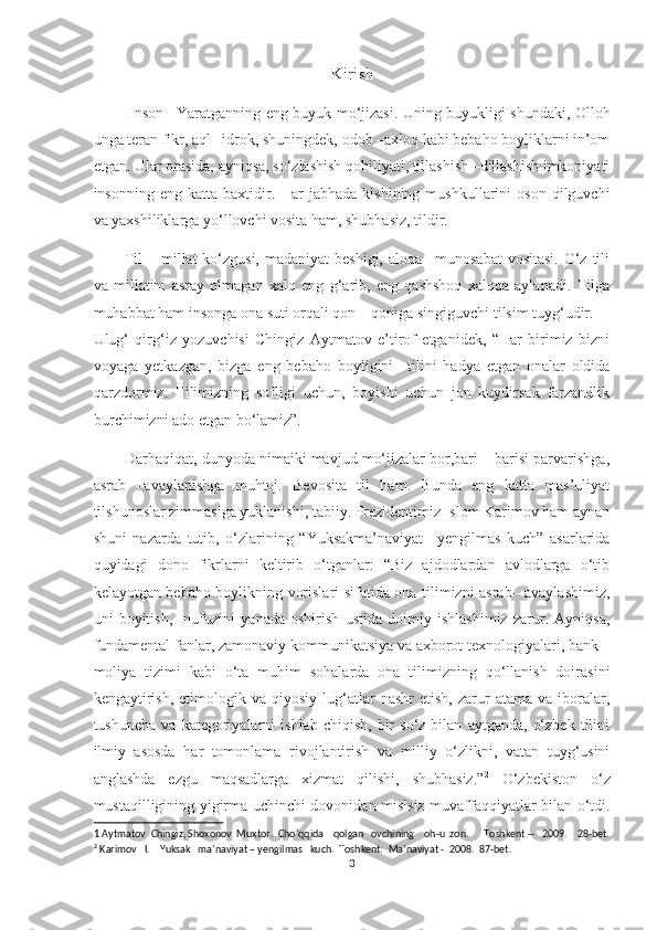 Kirish
  Inson –Yaratganning eng buyuk mo‘jizasi. Uning buyukligi shundaki, Olloh
unga teran fikr, aql –idrok, shuningdek, odob –axloq kabi bebaho boyliklarni in’om
etgan. Ular orasida, ayniqsa, so‘zlashish qobiliyati, tillashish –dillashish imkoniyati
insonning  eng  katta  baxtidir.  Har   jabhada  kishining  mushkullarini  oson   qilguvchi
va yaxshiliklarga yo‘llovchi vosita ham, shubhasiz, tildir. 
Til  – millat  ko‘zgusi,  madaniyat  beshigi,  aloqa –munosabat  vositasi.  O‘z tili
va   millatini   asray   olmagan   xalq   eng   g‘arib,   eng   qashshoq   xalqqa   aylanadi.   Tilga
muhabbat ham insonga ona suti orqali qon – qoniga singiguvchi tilsim tuyg‘udir. 
Ulug‘   qirg‘iz   yozuvchisi   Chingiz   Aytmatov   e’tirof   etganidek,   “Har   birimiz   bizni
voyaga   yetkazgan,   bizga   eng   bebaho   boyligini   –tilini   hadya   etgan   onalar   oldida
qarzdormiz.   Tilimizning   sofligi   uchun,   boyishi   uchun   jon   kuydirsak   farzandlik
burchimizni ado etgan bo‘lamiz”. 1
 
Darhaqiqat, dunyoda nimaiki mavjud mo‘jizalar bor,bari – barisi parvarishga,
asrab   –avaylanishga   muhtoj.   Bevosita   til   ham.   Bunda   eng   katta   mas’uliyat
tilshunoslar zimmasiga yuklanishi, tabiiy. Prezidentimiz Islom Karimov ham aynan
shuni   nazarda   tutib,   o‘zlarining   “Yuksakma’naviyat   –yengilmas   kuch”   asarlarida
quyidagi   dono   fikrlarni   keltirib   o‘tganlar:   “Biz   ajdodlardan   avlodlarga   o‘tib
kelayotgan bebaho boylikning vorislari sifatida ona tilimizni asrab– avaylashimiz,
uni   boyitish,     nufuzini   yanada   oshirish   ustida   doimiy   ishlashimiz   zarur.   Ayniqsa,
fundamental fanlar, zamonaviy kommunikatsiya va axborot texnologiyalari, bank –
moliya   tizimi   kabi   o‘ta   muhim   sohalarda   ona   tilimizning   qo‘llanish   doirasini
kengaytirish,   etimologik   va  qiyosiy   lug‘atlar   nashr   etish,   zarur   atama   va  iboralar,
tushuncha   va   kategoriyalarni   ishlab   chiqish,   bir   so‘z  bilan   aytganda,   o‘zbek   tilini
ilmiy   asosda   har   tomonlama   rivojlantirish   va   milliy   o‘zlikni,   vatan   tuyg‘usini
anglashda   ezgu   maqsadlarga   xizmat   qilishi,   shubhasiz.” 2
  O‘zbekiston   o‘z
mustaqilligining yigirma uchinchi dovonidan mislsiz muvaffaqqiyatlar bilan o‘tdi.
1  Aytmatov  Chingiz, Shoxonov  Muxtor.  Cho‘qqida    qolgan   ovchining    oh-u  zori.      Toshkent --   2009.    28-bet.
2
 Karimov   I.    Yuksak   ma’naviyat – yengilmas   kuch.  Toshkent:  Ma’naviyat -  2008.  87-bet. 
3  
  