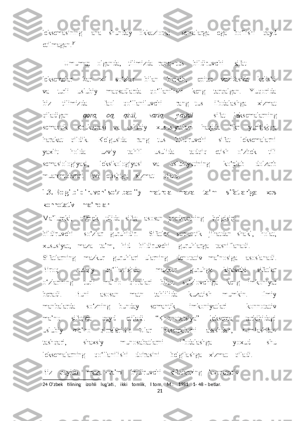 leksemasining     ana    shunday    okkazional      semalarga    ega    bo‘lishi    qayd
etilmagan. 24
 
Umuman    olganda,    tilimizda   rang –tus     bildiruvchi      sifat    
leksemalar     har    xil    so‘zlar     bilan    birikib,     epitet    vazifasida    kelishi
va    turli    uslubiy    maqsadlarda    qo‘llanilishi    keng    tarqalgan.    Yuqorida
biz         tilimizda             faol       qo‘llaniluvchi           rang   –tus         ifodalashga         xizmat
qiladigan           qora,       oq,       qizil,         sariq,         yashil               sifat       leksemalarning
semantik       strukturasi     va     uslubiy       xususiyatlari       haqida       fikr       yuritishga
harakat      qildik.       Kelgusida       rang – tus       bildiruvchi          sifat        leksemalarni
yaxlit         holda           uzviy         tahlil         usulida           tadqiq       etish       o‘zbek         tili
semasiologiyasi,         leksikologiyasi         va         uslubiyatining           ko‘plab         dolzarb
muammolarini    hal    etishiga    xizmat     qiladi. 
1.3. Belgi  bildiruvchi so‘z badiiy     matnda     maza – ta’m       sifatlariga       xos
konnotativ    ma’nolar 
Ma’lumki,    o‘zbek    tilida   sifat    asosan   predmetning     belgisini     
bildiruvchi      so‘zlar    guruhidir.      Sifatlar    semantik    jihatdan   shakl,    holat,
xususiyat,    maza – ta’m,    hid     bildiruvchi     guruhlarga    tasniflanadi.    
Sifatlarning    mazkur    guruhlari   ularning    denotativ   ma’nosiga    asoslanadi.
Biroq               nutqiy         qo‘llanishda             mazkur           guruhga         kiruvchi         sifatlar
o‘zlarining     turli    ma’no    qirralari    bilan    so‘zlovchiga    keng    imkoniyat
beradi.           Buni         asosan         matn         tahlilida         kuzatish         mumkin.           Ilmiy
manbalarda         so‘zning       bunday         semantik           imkoniyatlari               konnotativ
ma’no         sifatida         qayd         etiladi.         “Konnotatsiya”     -   leksema           tarkibidagi
uslubiy       ma’no       qirralaridir.     Ular       leksemalarni        atashdan,       nomlashdan
tashqari,         shaxsiy         munosabatlarni         ifodalashga           yoxud         shu
leksemalarning     qo‘llanilishi    doirasini      belgilashga    xizmat    qiladi.    
Biz    quyida     maza – ta’m     bildiruvchi     sifatlarning    konnotativ    
24  O‘zbek    tilining    izohli    lug‘ati.,    ikki    tomlik,    I tom,    M.:    1981.   1- 48 – betlar. 
21  
  