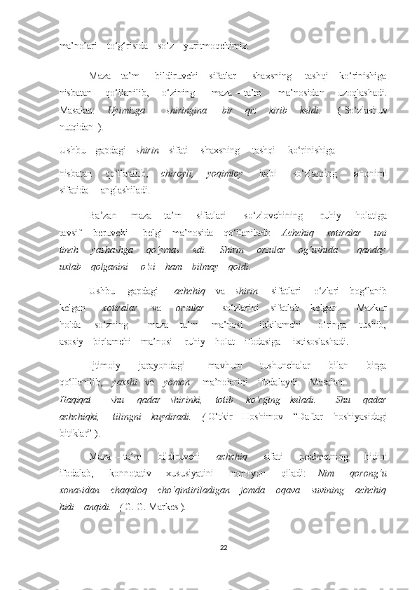 ma’nolari    to‘g‘risida    so‘z    yuritmoqchimiz. 
Maza – ta’m      bildiruvchi    sifatlar      shaxsning     tashqi    ko‘rinishiga
nisbatan       qo‘llanilib,       o‘zining         maza – ta’m          ma’nosidan       uzoqlashadi.
Masalan:        Uyimizga             shiringina         bir       qiz       kirib       keldi.          ( So‘zlashuv
nutqidan  ). 
Ushbu    gapdagi     shirin     sifati     shaxsning     tashqi     ko‘rinishiga   
nisbatan       qo‘llanilib,        chiroyli,       yoqimtoy          kabi         so‘zlarning         sinonimi
sifatida     anglashiladi.     
Ba’zan         maza   –   ta’m         sifatlari           so‘zlovchining           ruhiy         holatiga
tavsif     beruvchi      belgi    ma’nosida    qo‘llaniladi:     Achchiq     xotiralar     uni
tinch       yashashga       qo‘ymas       edi.       Shirin       orzular       og‘ushida           qanday
uxlab    qolganini     o‘zi    ham    bilmay    qoldi. 
Ushbu     gapdagi       achchiq     va     shirin      sifatlari     o‘zlari    bog‘lanib
kelgan         xotiralar       va       orzular         so‘zlarini    sifatlab    kelgan.      Mazkur
holda       so‘zning           maza – ta’m       ma’nosi         ikkilamchi          o‘ringa       tushib,
asosiy    birlamchi    ma’nosi     ruhiy    holat    ifodasiga     ixtisoslashadi. 
Ijtimoiy         jarayondagi           mavhum         tushunchalar         bilan         birga
qo‘llanilib,     yaxshi    va     yomon      ma’nolarini    ifodalaydi.    Masalan:     
Haqiqat           shu       qadar     shirinki,       totib       ko‘rging     keladi.           Shu       qadar
achchiqki,     tilingni    kuydiradi.    (  O‘tkir    Hoshimov    “Daftar    hoshiyasidagi
bitiklar” ). 
Maza   –   ta’m         bildiruvchi         achchiq         sifati         predmetning         hidini
ifodalab,         konnotativ         xususiyatini         namoyon         qiladi:       Nim         qorong‘u
xonasidan    chaqaloq    cho‘qintiriladigan    jomda    oqava    suvining    achchiq
hidi    anqidi.   (  G. G. Markes ). 
22  
  