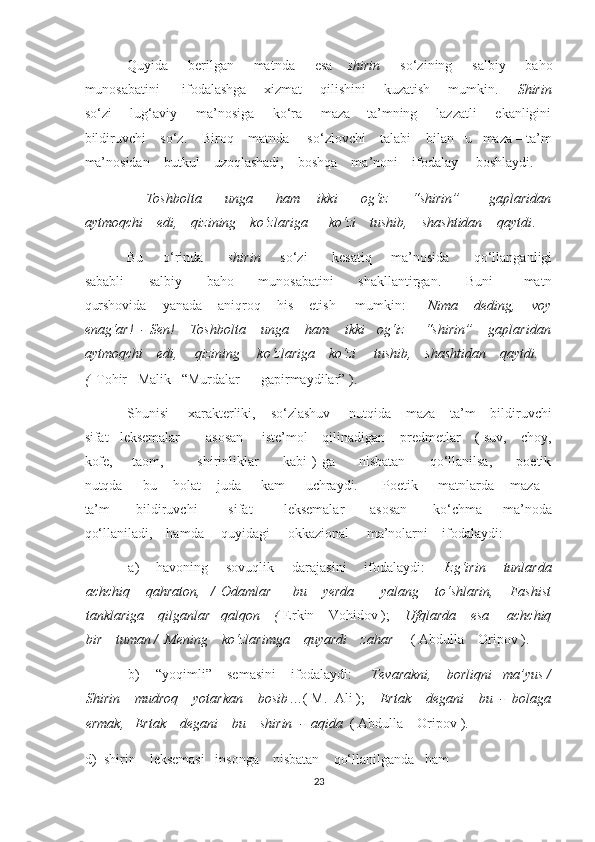 Quyida        berilgan        matnda        esa       shirin         so‘zining        salbiy       baho
munosabatini         ifodalashga       xizmat       qilishini       kuzatish       mumkin.        Shirin
so‘zi       lug‘aviy       ma’nosiga       ko‘ra       maza – ta’mning       lazzatli       ekanligini
bildiruvchi    so‘z.    Biroq    matnda     so‘zlovchi    talabi    bilan   u   maza – ta’m
ma’nosidan    butkul    uzoqlashadi,    boshqa    ma’noni    ifodalay     boshlaydi. 
  –   Toshbolta         unga         ham       ikki         og‘iz         “shirin”           gaplaridan
aytmoqchi    edi,    qizining    ko‘zlariga      ko‘zi    tushib,    shashtidan    qaytdi . 
Bu       o‘rinda          shirin         so‘zi          kesatiq        ma’nosida          qo‘llanganligi
sababli         salbiy         baho         munosabatini         shakllantirgan.         Buni           matn
qurshovida    yanada    aniqroq    his    etish     mumkin:   -  Nima    deding,    voy
enag‘ar!  - Sen! – Toshbolta    unga    ham    ikki   og‘iz     “shirin”    gaplaridan
aytmoqchi    edi,     qizining     ko‘zlariga    ko‘zi     tushib,    shashtidan    qaytdi.
(   Tohir   Malik   “Murdalar      gapirmaydilar” ). 
Shunisi     xarakterliki,    so‘zlashuv     nutqida    maza – ta’m    bildiruvchi
sifat   leksemalar       asosan     iste’mol    qilinadigan    predmetlar    ( suv,    choy,
kofe,       taom,             shirinliklar          kabi  ) ga         nisbatan         qo‘llanilsa,         poetik
nutqda     bu    holat    juda     kam     uchraydi.      Poetik     matnlarda    maza –
ta’m           bildiruvchi             sifat             leksemalar           asosan           ko‘chma         ma’noda
qo‘llaniladi,    hamda     quyidagi     okkazional     ma’nolarni    ifodalaydi: 
a) havoning       sovuqlik       darajasini       ifodalaydi:        Izg‘irin       tunlarda
achchiq       qahraton,     /   Odamlar         bu       yerda           yalang       to‘shlarin,       Fashist
tanklariga    qilganlar   qalqon    (  Erkin    Vohidov );     Ufqlarda    esa     achchiq
bir    tuman /  Mening    ko‘zlarimga    quyardi    zahar      ( Abdulla    Oripov ).  
b) “yoqimli”    semasini    ifodalaydi:      Tevarakni,    borliqni   ma’yus /
Shirin    mudroq    yotarkan    bosib …( M.  Ali );     Ertak    degani    bu  -  bolaga
ermak,   Ertak    degani    bu    shirin  -  aqida   ( Abdulla    Oripov ). 
d)  shirin    leksemasi   insonga    nisbatan    qo‘llanilganda   ham    
23  
  