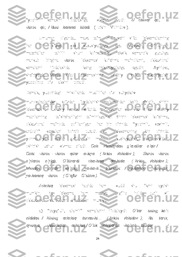 “yoqimli”     semasini        ifodalashga           xizmat       qiladi:        U     chevar     qiz,       u
shirin    qiz,  / Buni    hamma    biladi     ( Erkin    Vohidov ). 
Umuman     olganda,    maza – ta’m    bildiruvchi    sifat     leksemalarning
har         biri         o‘ziga         xos         xususiyatlarga         ega.       Masalan,         to‘plangan
materiallar             tahlili           shuni         ko‘rsatadiki,       leksik   –   semantik         guruhga
mansub         birgina        shirin          leksemasi        ko‘chma       ma’nolarni,       okkazional
semalarni         ifodalashda               keng         imkoniyatlarga         egadir.           Ayniqsa,
she’riyatda        shirin        sifat         leksemasining         uslubiy         ma’no       imkoniyatlari
yaqqolroq    o‘z     aksini     topadi.  
Demak,   yuqoridagi     misollarda    mualliflar   o‘z    subyektiv    
munosabatlaridan,    so‘zdan    foydalanish    mahoratidan    kelib    chiqib,    shirin
leksemasini     uslubiy    vosita    sifatida    qo‘llaganlar   va    shu    bilan    she’riy
matnlarning        ta’sirchanligini    ta’minlaganlar.   Shirin    leksemasi    ko‘chma,
okkazional       ma’noda       qo‘llanilgan       har     bir     o‘rinda       “yoqimli,       sevimli,
ardoqli”         semalari         bo‘rtib         turadi.       Bu           leksemaning           bir         o‘rinda
yonma – yon     takror    qo‘llanilishi    ma’noni     kuchaytirish,    ekspressivlikni
oshirish    uchun     xizmat    qiladi:     Goh     Fuzuliydan    g‘azallar    o‘qir /   
Gohi      shirin   - shirin      qilar      askiya      ( Erkin      Vohidov );        Shirin – shirin
o‘ylarin       o‘ylab,       O‘ltirardi           chashma         qoshida         (   Erkin       Vohidov   );
Mendan         so‘rab         ko‘ring         yashash         g‘ururin:     /   Yashamoq         shirindir,
yashamoq    shirin     ( G‘afur    G‘ulom ). 
Achchiq         leksemasi        haqida       ham            xuddi        shu        fikrni        aytish
mumkin.         Bu         leksema         ham         matnga         bog‘liq         holda         turli         xil
okkazional    ma’nolarni    ifodalashi    mumkin: 
a) “qayg‘uli,    alamli”    semalarini   ifodalaydi:      O‘tar     uning   ko‘z
oldidan  /   Elning    achchiq     turmushi…    ( Erkin    Vohidov  );    Bu     tarix,
ayniqsa,      shunchalar     achchiq / O‘lik    vohalarda    sho‘rob    tuziday             (
24  
  