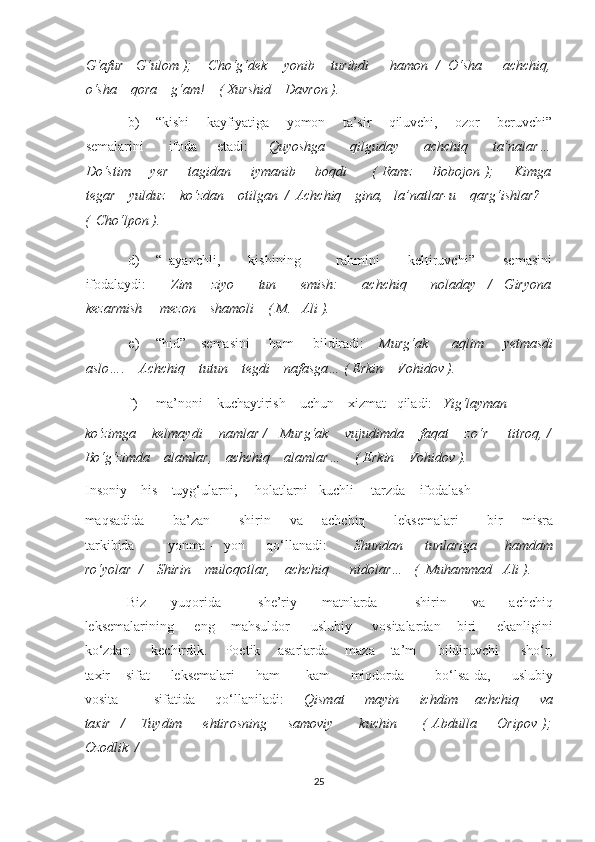 G‘afur   G‘ulom );    Cho‘g‘dek    yonib    turibdi     hamon  /  O‘sha     achchiq,
o‘sha    qora    g‘am!    ( Xurshid    Davron ). 
b) “kishi       kayfiyatiga       yomon       ta’sir       qiluvchi,       ozor       beruvchi”
semalarini           ifoda       etadi:         Quyoshga          qilguday          achchiq         ta’nalar…
Do‘stim         yer         tagidan        iymanib        boqdi          (  Ramz       Bobojon );       Kimga
tegar    yulduz    ko‘zdan    otilgan  /  Achchiq    gina,   la’natlar-u    qarg‘ishlar?
(  Cho‘lpon ). 
d) “   ayanchli,         kishining           rahmini         keltiruvchi”         semasini
ifodalaydi:         Zim   –   ziyo         tun         emish:         achchiq         noladay     /     Giryona
kezarmish     mezon    shamoli    ( M.   Ali ). 
e) “ hid ”      semasini         ham         bildiradi :      Murg ‘ ak           aqlim         yetmasdi
aslo ….    Achchiq    tutun    tegdi    nafasga… ( Erkin    Vohidov ). 
f) ma’noni    kuchaytirish    uchun    xizmat   qiladi:    Yig‘layman    
ko‘zimga    kelmaydi    namlar /   Murg‘ak    vujudimda    faqat    zo‘r     titroq, /
Bo‘g‘zimda    alamlar,    achchiq    alamlar…     (  Erkin      Vohidov  ). 
Insoniy      his  –  tuyg‘ularni ,      holatlarni     kuchli       tarzda      ifodalash     
maqsadida             ba ’ zan             shirin         va         achchiq             leksemalari             bir         misra
tarkibida             yonma   –   yon         qo ‘ llanadi :           Shundan         tunlariga           hamdam
ro ‘ yolar   /     Shirin      muloqotlar ,     achchiq        nidolar …   (   Muhammad     Ali  ). 
Biz         yuqorida             she ’ riy         matnlarda             shirin         va         achchiq
leksemalarining         eng        mahsuldor         uslubiy         vositalardan        biri         ekanligini
ko ‘ zdan           kechirdik .        Poetik         asarlarda         maza   –   ta ’ m           bildiruvchi           sho ‘ r ,
taxir       sifat         leksemalari         ham           kam         miqdorda             bo ‘ lsa - da ,         uslubiy
vosita               sifatida         qo ‘ llaniladi :         Qismat         mayin         ichdim   –   achchiq         va
taxir     /       Tuydim         ehtirosning         samoviy           kuchin           (   Abdulla         Oripov   );
Ozodlik   /  
25  
  