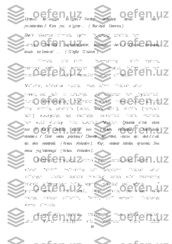 Uyqusiz       ko‘zingga         to‘lgan   /     Terday         achchiq           qonli         va         sho‘r
yoshlardan  /   Kim    yuz    o‘girar…    (  Xurshid    Davron ). 
Sho‘r     leksemasi    tilimizda     ayrim      frazemalar    tarkibida    ham    
uchraydi:     Sho‘rlik       boyvachchalar,    toleingiz     sho‘r  /   Afsuski,    tarixdan
tonib    bo‘lmasa!   …     (  G‘afur   G‘ulom  ). 
Tilimizda           tolei       sho‘r               frazemasining               sho‘r         peshona,
peshonasi       sho‘r       kabi       variantlari       ham             mavjud         bo‘lib,       ular     ham
poetik    matnlarda     uslubiy     maqsadlar     uchun     qo‘llanadi. 
Ma’lumki,    so‘zlashuv     nutqida      maza – ta’mni     ifodalash   uchun     
novvot,   asal    kabi    ot    turkumiga      oid    so‘zlardan    ham    foydalaniladi.
Bunda           tasvirlanayotgan       predmetlar     (   shakar,       novvot,       asal         kabilar )
ning     shirinlik,    achchiqlik    ( zahar,    kakra    kabi  ),     sho‘rlik     ( namakob
kabi )       xususiyatiga        ega       ekanligiga         asoslaniladi.        Poetik         matnlarda
ham    xuddi    shunday      holat    kuzatiladi.    Masalan:     Qantak    o‘rik     otim
bor       //       Ko‘p         mazali         totim         bor.           (   Erkin         Vohidov   ).           Tarozibon
amakisi   /   Olar    ekan    paxtani /   Chevar    qiz    deb,   shirin    qiz    deb / Asal
qiz   deb    maqtadi.    ( Erkin    Vohidov );    Kuy,    shakar   labdin    ayurma,   Sen
meni    yig‘latmagil    ( Erkin     Vohidov ). 
Keltirilgan    misollarda     ishtirok     etgan    qantak,   asal,    shaker    
so‘zlari           “shirin”           ma’nosining         turli         darajalarini           ifodalash         uchun
qo‘llangan.           Ulardan       dastlabki       misoldagi       qantak       so‘zi       predmetning
belgisini    ko‘rsatayotgan    bo‘lsa,   keyingi     misoldagi    asal    so‘zida             “
yoqimli”    semasi     bo‘rtib    turadi,     oxirgi     misolda     esa    shakar     so‘zi
insonga         nisbatan       qo‘llanilib,           “shirin,       totli”       semasini           ifodalashga
xizmat    qilmoqda. 
Xulosa    qilib     aytganda,     predmetning     maza – ta’mini     ifodalash
uchun           xizmat           qiladigan           sifat           leksemalar             poetik           nutqda
26  
  