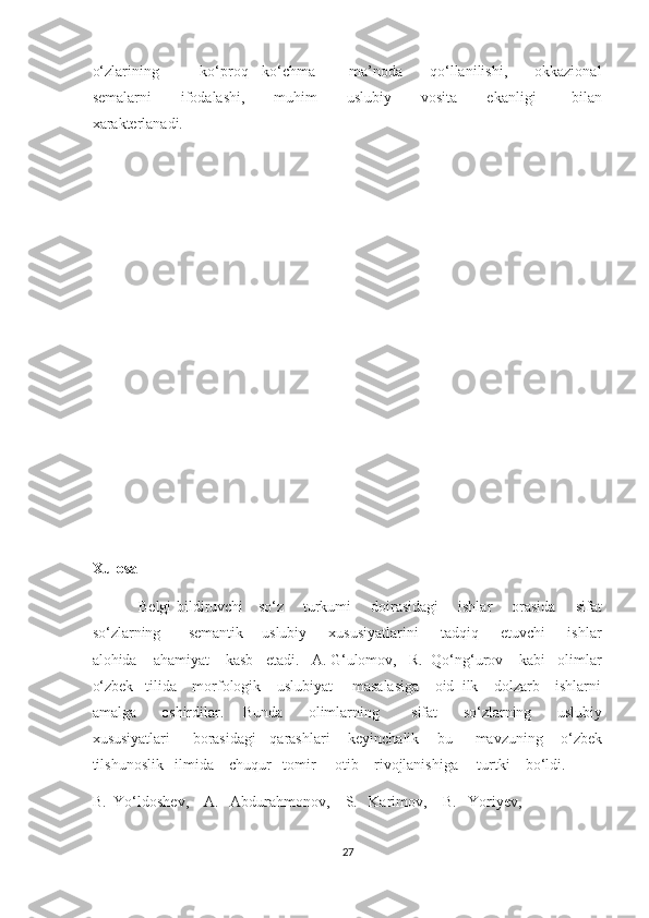 o‘zlarining             ko‘proq     ko‘chma           ma’noda         qo‘llanilishi,         okkazional
semalarni           ifodalashi,           muhim           uslubiy           vosita           ekanligi             bilan
xarakterlanadi. 
 
 
 
 
 
 
 
 
 
Xulosa
Belgi bildiruvchi     so‘z       turkumi       doirasidagi       ishlar       orasida       sifat
so‘zlarning          semantik   –   uslubiy         xususiyatlarini         tadqiq        etuvchi         ishlar
alohida    ahamiyat    kasb   etadi.   A. G‘ulomov,   R.  Qo‘ng‘urov    kabi   olimlar
o‘zbek   tilida    morfologik    uslubiyat     masalasiga    oid  ilk    dolzarb    ishlarni
amalga         oshirdilar.       Bunda         olimlarning           sifat         so‘zlarning         uslubiy
xususiyatlari     borasidagi   qarashlari    keyinchalik    bu     mavzuning    o‘zbek
tilshunoslik   ilmida    chuqur   tomir     otib    rivojlanishiga     turtki    bo‘ldi.       
B.  Yo‘ldoshev,    A.   Abdurahmonov,    S.   Karimov,    B.   Yoriyev,             
27  
  