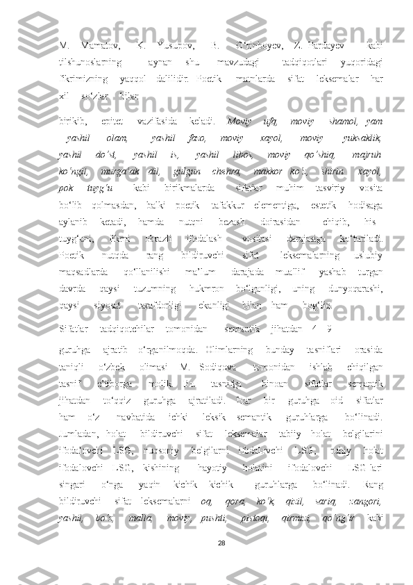 M.     Mamatov,       K.     Yusupov,       B.       O‘rinboyev,     Z.   Pardayev         kabi
tilshunoslarning             aynan       shu         mavzudagi           tadqiqotlari       yuqoridagi
fikrimizning     yaqqol    dalilidir.   Poetik      matnlarda     sifat     leksemalar     har
xil     so‘zlar     bilan     
birikib,      epitet      vazifasida     keladi.      Moviy     ufq,     moviy      shamol,   yam
– yashil          olam,             yashil        fazo,       moviy         xayol,         moviy           yuksaklik,
yashil     do‘st,      yashil     is,      yashil     libos,     moviy     qo‘shiq,      majruh
ko‘ngil,     murga’ak    dil,     gulgun     chehra,     makkor   ko‘z,     shirin      xayol,
pok       tuyg‘u           kabi       birikmalarda          sifatlar       muhim     tasviriy       vosita
bo‘lib    qolmasdan,    balki    poetik     tafakkur    elementiga,     estetik     hodisaga
aylanib       ketadi,       hamda         nutqni         bezash         doirasidan              chiqib,         his –
tuyg‘uni,     fikrni     obrazli     ifodalash       vositasi     darajasiga     ko‘tariladi.
Poetik           nutqda           rang           bildiruvchi           sifat             leksemalarning         uslubiy
maqsadlarda         qo‘llanilishi         ma’lum         darajada       muallif         yashab       turgan
davrda     qaysi     tuzumning     hukmron    bo‘lganligi,    uning     dunyoqarashi,
qaysi      siyosat       tarafdorligi       ekanligi     bilan    ham      bog‘liq. 
Sifatlar     tadqiqotchilar     tomonidan       semantik     jihatdan    4 – 9    
guruhga     ajratib    o‘rganilmoqda.   Olimlarning     bunday     tasniflari     orasida
taniqli     o‘zbek     olimasi    M.   Sodiqova      tomonidan     ishlab     chiqilgan
tasnif         e’tiborga         molik.     Bu         tasnifga           binoan         sifatlar         semantik
jihatdan     to‘qqiz     guruhga     ajratiladi.    Har     bir     guruhga    oid     sifatlar
ham    o‘z      navbatida     ichki     leksik – semantik     guruhlarga      bo‘linadi.
Jumladan,   holat      bildiruvchi     sifat     leksemalar     tabiiy    holat     belgilarini
ifodalovchi    LSG,    nuqsoniy     belgilarni    ifodalovchi     LSG,      ruhiy     holat
ifodalovchi     LSG,     kishining           hayotiy         holatini         ifodalovchi         LSG lari
singari         o‘nga         yaqin       kichik – kichik             guruhlarga         bo‘linadi.       Rang
bildiruvchi     sifat    leksemalarni     oq,     qora,    ko‘k,    qizil,    sariq,     zangori,
yashil,    bo‘z,     malla,     moviy,   pushti,     pistoqi,    qirmizi,    qo‘ng‘ir      kabi
28  
  