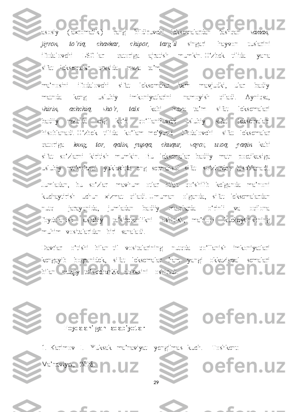 asosiy     ( axromatik )      rang     bildiruvchi    leksemalardan     tashqari      saman,
jiyron,     to‘riq,     chavkar,     chipor,     targ‘il       singari      hayvon     tuslarini
ifodalovchi     LSG lar       qatoriga     ajratish     mumkin. O‘zbek    tilida      yana
sifat    leksemalar     orasida     maza – ta’m     
ma’nosini     ifodalovchi     sifat     leksemalar     ham     mavjudki,    ular     badiy
matnda         keng         uslubiy         imkoniyatlarini         namoyish       qiladi.       Ayniqsa,
shirin,     achchiq,     sho‘r,     talx       kabi     maza – ta’m     sifat     leksemalari
badiiy      matnda       eng      ko‘p       qo‘llaniluvchi     uslubiy       sifat       leksemalari
hisoblanadi. O‘zbek     tilida     ko‘lam   me’yorni       ifodalovchi       sifat     leksemalar
qatoriga      keng,    tor,    qalin,   yupqa,    chuqur,    sayoz,    uzoq,    yaqin    kabi
sifat   so‘zlarni   kiritish   mumkin.   Bu   leksemalar   badiiy   matn   poetikasiga
uslubiy   ma’nolarni    yuklashda   eng   sermahsul   sifat    so‘zlardan   hisoblanadi.
Jumladan,     bu     so‘zlar       mavhum     otlar     bilan     qo‘shilib     kelganda     ma’noni
kuchaytirish     uchun     xizmat     qiladi. Umuman       olganda,     sifat     leksemalardan
nutq           jarayonida,       jumladan       badiiy       matnlarda         o‘rinli       va       oqilona
foydalanish       uslubiy       ta’sirchanlikni       oshirish,     ma’noni       kuchaytirishning
muhim   vositalaridan   biri   sanaladi.  
Davrlar       o‘tishi     bilan   til     vositalarining       nutqda       qo‘llanish     imkoniyatlari
kengayib     borganidek,     sifat     leksemalar      ham      yangi     okkazional     semalari
bilan    nutqiy   ta’sirchanlik   doirasini    oshiradi. 
 
 
  Foydalanilgan   adabiyotlar  
1. Karimov   I.    Yuksak   ma’naviyat – yengilmas   kuch.    - Toshkent:  
Ma’naviyat,   2008. 
29  
  